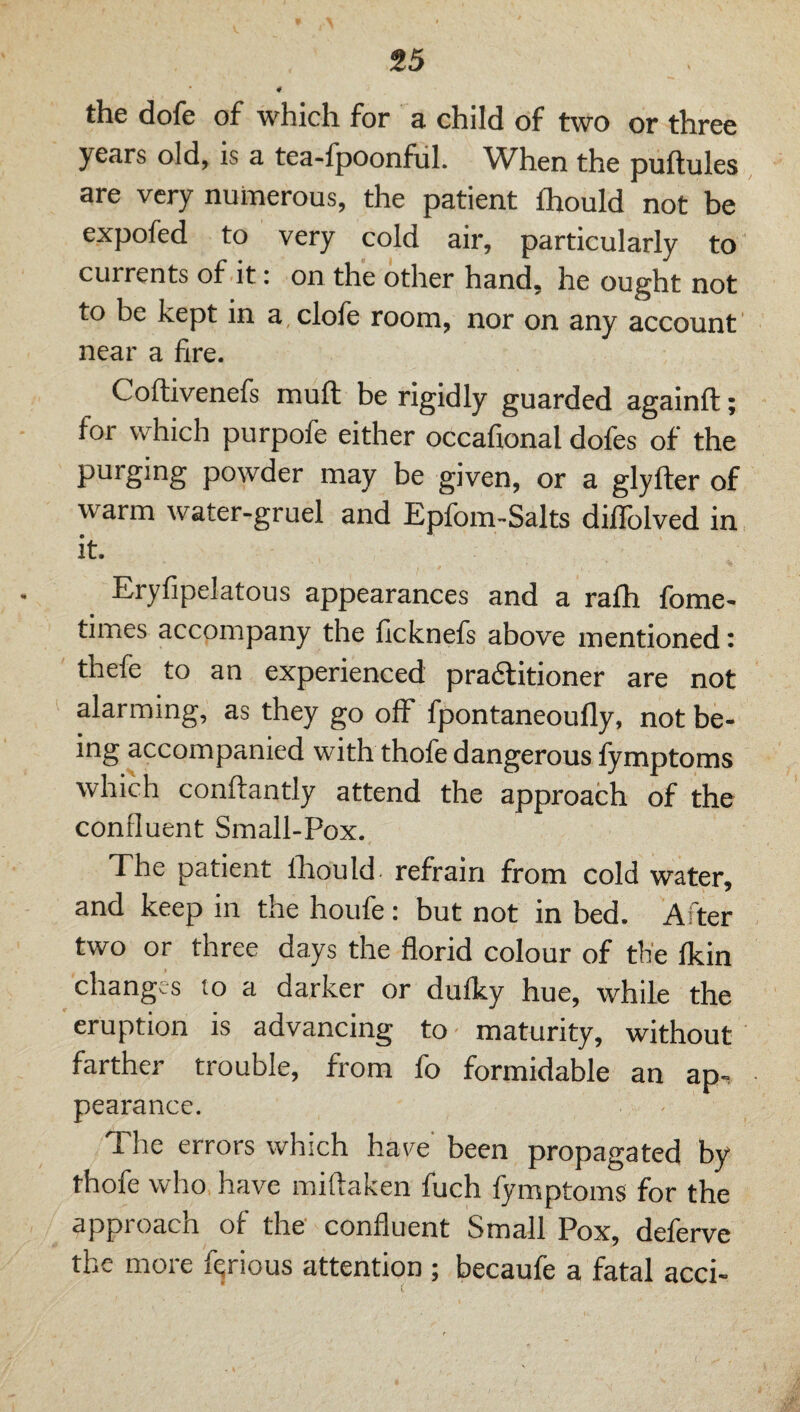 4 the dole of which for a child of two or three years old, is a tea-fpoonful. When the puftules are very numerous, the patient Ihould not be expofed to very cold air, particularly to currents of it: on the other hand, he ought not to be kept in a clofe room, nor on any account near a fire. Coftivenefs mull be rigidly guarded againft; for which purpofe either occafional dofes of the purging powder may be given, or a glyfter of warm water-gruel and Epfom-Salts diffolved in it. Eryfipelatous appearances and a ralh fome- times accompany the licknefs above mentioned: thefe to an experienced pradlitioner are not alarming, as they go off fpontaneoufly, not be¬ ing accompanied with thofe dangerous fymptoms which conftantly attend the approach of the confluent Small-Pox. Xhe patient Ihould- refrain from cold water, and keep in the houfe: but not in bed. After two or three days the florid colour of the Ikin changes to a darker or dufky hue, while the eruption is advancing to maturity, without farther trouble, from fo formidable an ap-? pearance. The errors which have' been propagated by thofe who have miftaken fuch fymptoms for the approach of the' confluent Small Pox, deferve the more furious attention ; becaufe a fatal acci-