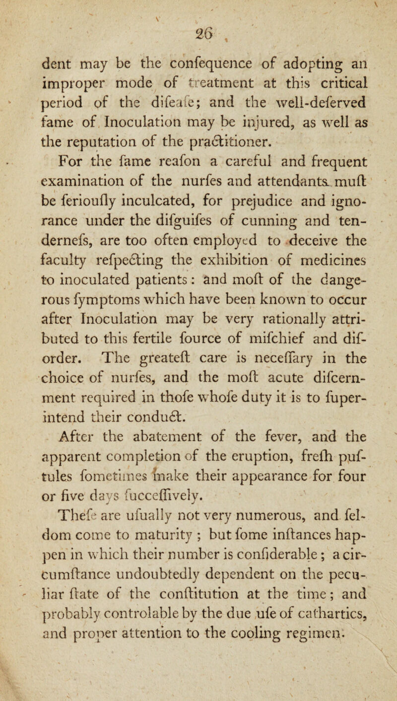 dent may be the confequence of adopting an improper mode^ of treatment at this critical period of the difeafe; and the weli-deferved fame of, Inoculation may be injured, as well as the reputation of the pra6litioner. For the fame reafon a careful and frequent examination of the nurfes and attendants., mull ‘ be ferioufly inculcated, for prejudice and igno¬ rance under the difguifes of cunning and ten- dernefs, are too often employed to deceive the faculty refpefting the exhibition of medicines to inoculated patients: and moft of the dange¬ rous fymptoms which have been known to occur after Inoculation may be very rationally attri¬ buted to this fertile fource of mifehief and dif- order. The greateft care is neceffary in the choice of nurfes, and the moft acute difeern- ment required in thofe whofe duty it is to fuper- intend their condudt. After the abatement of the fever, and the apparent completion of the eruption, frelhi ppf- tules fometimes make their appearance for four or five days fucceffively. • ' Thefc are ufually not very numerous, and fel- dom come to maturity ; but fome inftances hap¬ pen in which their number is confiderable; a cir- cumftance undoubtedly dependent on the pecu¬ liar ftate of the conftitution at the time; and probably controlable by the due ,ufe of cathartics, and proper attention to the cooling regimen. \