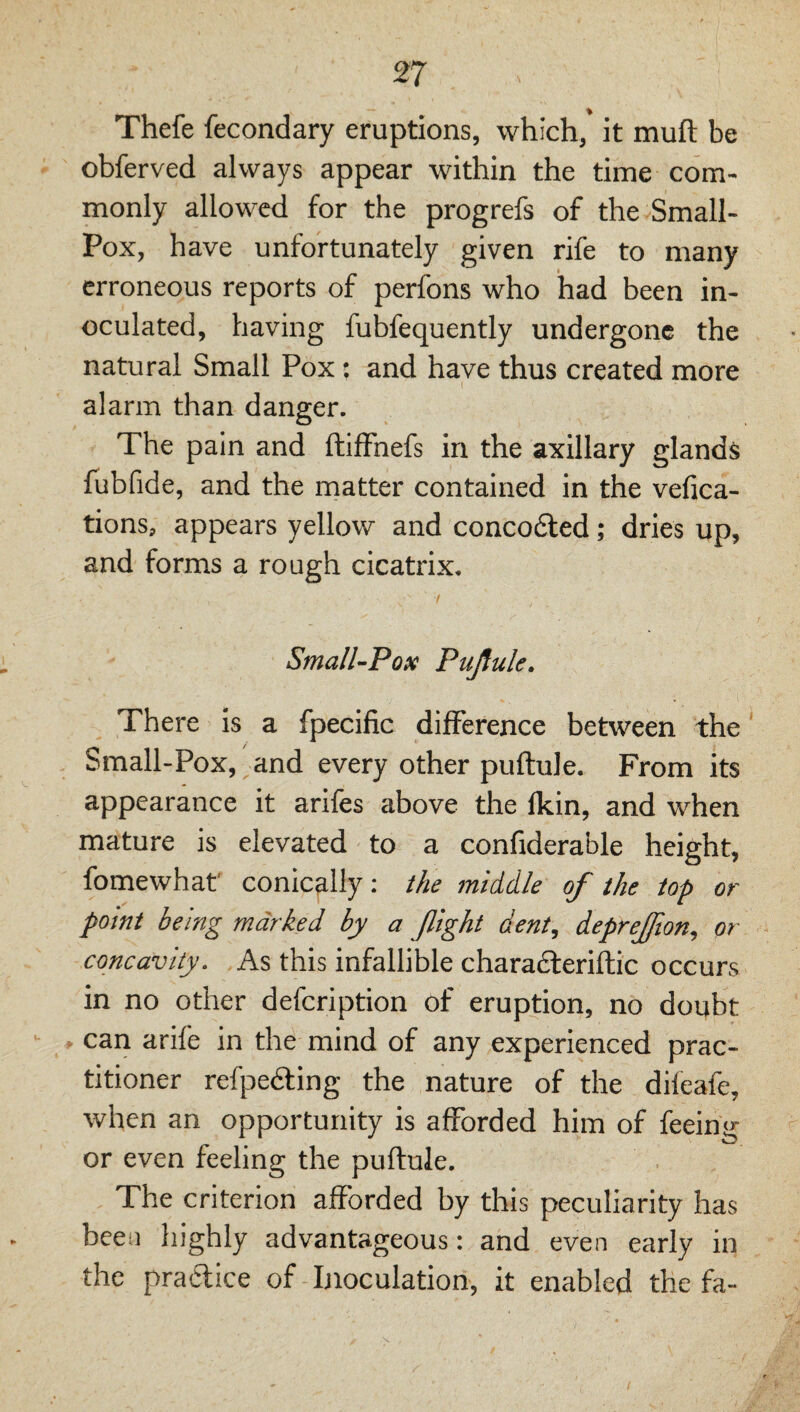 Thefe fecondary eruptions, which, it muft be obferved always appear within the time com¬ monly allowed for the progrefs of the Small- Pox, have unfortunately given rife to many erroneous reports of perfons who had been in¬ oculated, having fubfequently undergone the natural Small Pox: and have thus created more alarm than danger. The pain and ftilFnefs in the axillary glands Tubfide, and the matter contained in the vefica- tions, appears yellow and concodled; dries up, and forms a rough cicatrix. Small-Pox Pujiule. There is a fpecific difference between the Small-Pox, and every other puftule. From its appearance it arifes above the Ikin, and when mature is elevated to a confiderable height, fomewhat' conically: the middle of the top or point being marked by a fight dent, deprefion, or concavity. As this infallible charafteriftic occurs in no other defeription of eruption, no doubt . can arife in the mind of any experienced prac¬ titioner refpedting the nature of the dileafe, when an opportunity is afforded him of feeing or even feeling the puftule. The criterion afforded by this peculiarity has been highly advantageous: and even early in the pra-flice of Inoculation, it enabled the fa-