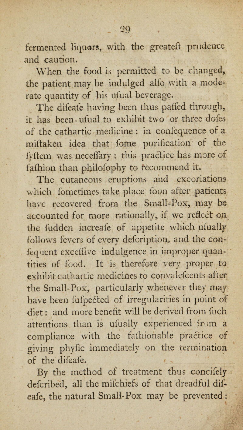 fermented liquors, with the greateft prudence and caution. When the food is permitted to be changed, the patient may be indulged alfo with a mode¬ rate quantity of his ufual beverage. The difeafe having been thus pafied through, it has been, ufual to exhibit two or three dofes of the cathartic medicine ; in confequence of a miftaken idea that fome purification of the fyftem was neceflary : this pra61;ice has more of fafhion than philofophy to fecommend it. The cutaneous eruptions and excoriations which fometimes take place foon after patients have recovered from the Small-Pox, may be accounted for more rationally, if we reflect on the hidden increafe of appetite which ufually follows fevers of every defcription, and the con- fequcnt exceffive indulgence in improper quan¬ tities of food. It is therefore very proper to exhibit cathartic medicines to convalcfcents after the Small-Pox, particularly whenever they may have been fufpefled of irregularities in point of diet: and more benefit will be derived from fuch attentions than is ufually experienced i'rom a compliance with the falhionable practice of giving phyfic immediately on the termination of the difeafe. By the method of treatment thus concifely deferibed, all the mifehiefs of that dreadful dif¬ eafe, the natural Small-Pox may be prevented :