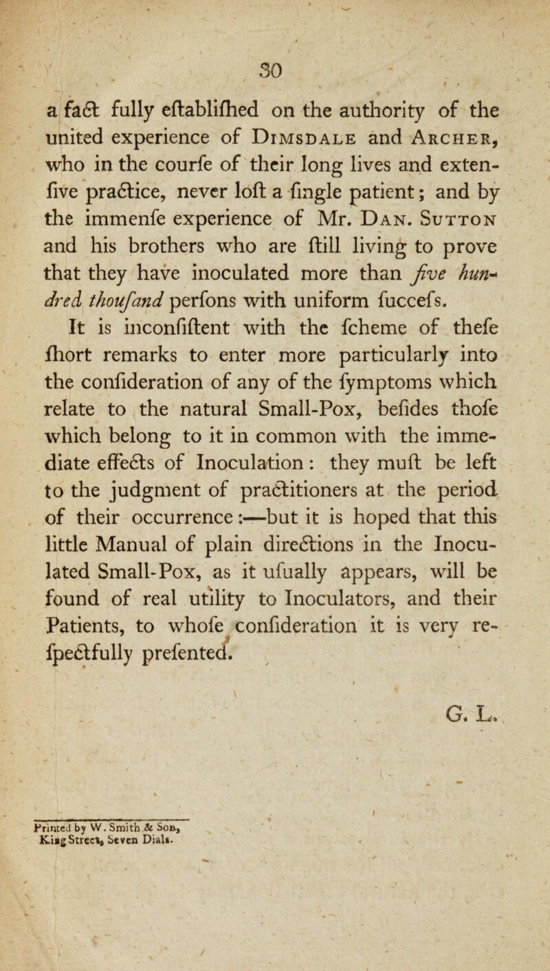 a fa6l fully eftablifhed on the authority of the united experience of Dimsdale and Archer, who in the courfe of their long lives and exten- five praftice, never loft a fmgle patient; and by the immenfe experience of Mr, Dan. Sutton and his brothers who are ftill living to prove that they have inoculated more than jive hun^ dred thoufand perfons with uniform fuccefs. It is inconfiftent' with the fcheme of thefe fhort remarks to enter more particularly into the confideration of any of the fymptoms which relate to the natural Small-Pox, befides thofe which belong to it in common with the imme¬ diate efFefts of Inoculation: they mu ft be left to the judgment of pra6litioners at the period of their occurrence:—but it is hoped that this little Manual of plain direftions in the Inocu- t lated Small-Pox, as it ufually appears, will be found of real utility to Inoculators, and their Patients, to whofe confideration it is very re- - fpedlfully prefented. \ G. L., rimed by W. Smith & Son., KiigStredi, Seven Dials. I