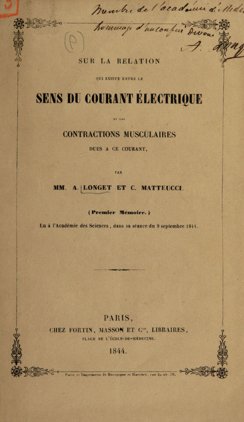 - -O M 6i'b L SUR LA RELATION QUI EXISTE Eî<TRS LE SEMS DE GOIIRINTÉLEGTRIQGE CONTRACTIONS MUSCOLAIRES DUES A CE COURANT, PAR MM. A. [LONGET ET C. MATTELCCï ( Premier Hémoire. ) Lu à l’Académie des Sciences , dans sa séance du 9 septembre 1844. PARIS CHEZ EORim, WASSO!« ET C'*, LIBRAIRES PLACE DF. l’ÉCOLF-OE-MÉ»F.CIWE. 1gS44, — îinpTÎnifrîf iIk i-! ilarliufl . ru»! Jji. «b, CO.