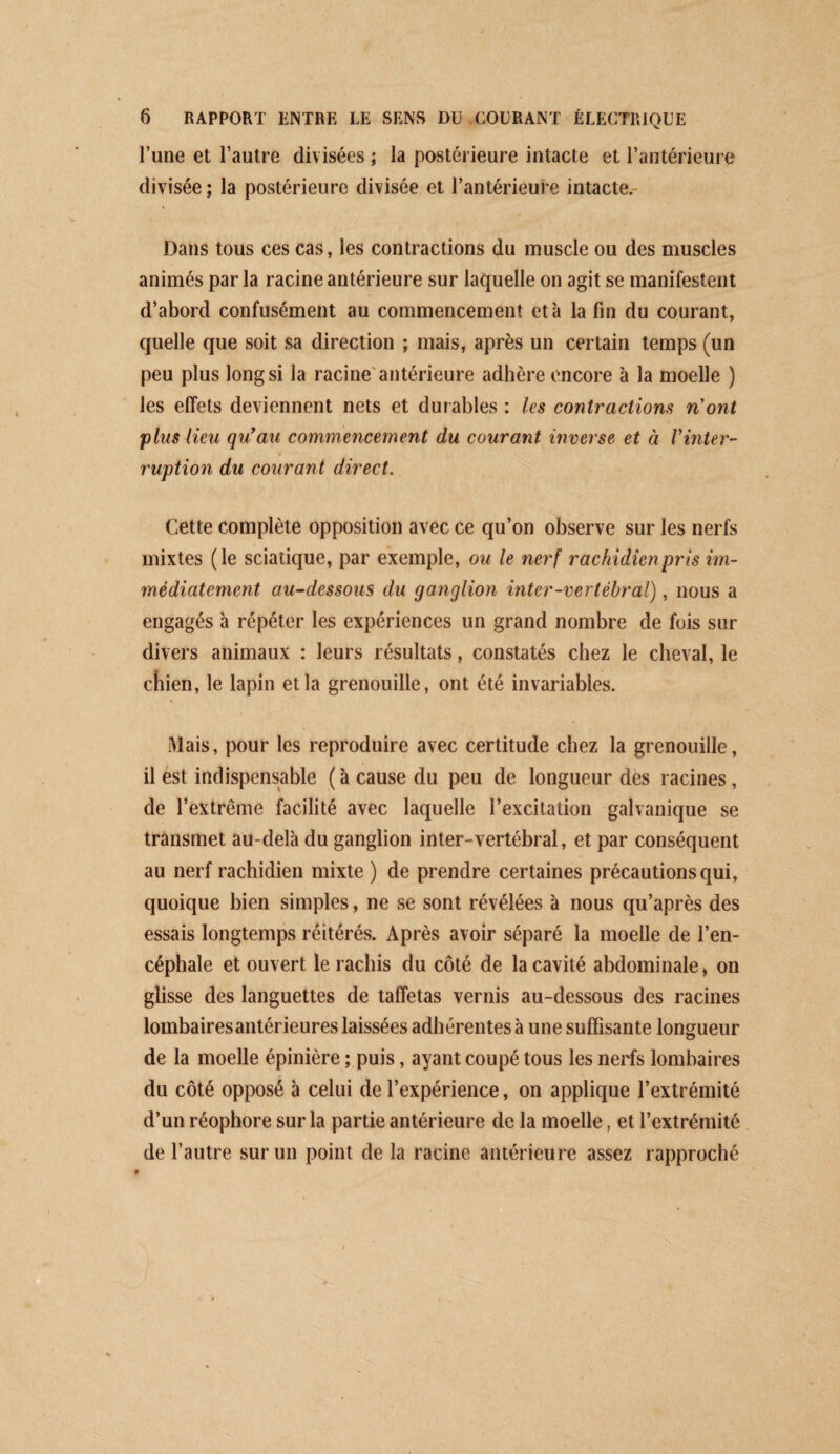 l’une et l’autre divisées ; la postérieure intacte et l’antérieure divisée ; la postérieure divisée et l’antérieure intacte.- Dans tous ces cas, les contractions du muscle ou des muscles animés parla racine antérieure sur laquelle on agit se manifestent d’abord confusément au commencement et à la fin du courant, quelle que soit sa direction ; mais, après un certain temps (un peu plus longs! la racine'antérieure adhère encore à la moelle ) les effets deviennent nets et durables : les contractions n'ont 'plus lieu qu*au commencement du courant inverse et à Vinter- * ruption du courant direct. Cette complète opposition avec ce qu’on observe sur les nerfs mixtes (le sciatique, par exemple, ou le nerf rachidien pris im¬ médiatement au-dessous du ganglion inter-vertébral), nous a engagés à répéter les expériences un grand nombre de fois sur divers animaux : leurs résultats, constatés chez le cheval, le chien, le lapin et la grenouille, ont été invariables. Mais, pour les reproduire avec certitude chez la grenouille, il est indispensable ( à cause du peu de longueur des racines, de l’extrême facilité avec laquelle l’excitation galvanique se transmet au-delà du ganglion inter-vertébral, et par conséquent au nerf rachidien mixte ) de prendre certaines précautions qui, quoique bien simples, ne se sont révélées à nous qu’après des essais longtemps réitérés. Après avoir séparé la moelle de l’en¬ céphale et ouvert le rachis du côté de la cavité abdominale > on glisse des languettes de taffetas vernis au-dessous des racines lombaires antérieures laissées adhérentes à une suffisante longueur de la moelle épinière ; puis, ayant coupé tous les nerfs lombaires du côté opposé à celui de l’expérience, on applique l’extrémité d’un réophore sur la partie antérieure de la moelle, et l’extrémité de l’autre sur un point de la racine antérieure assez rapproché