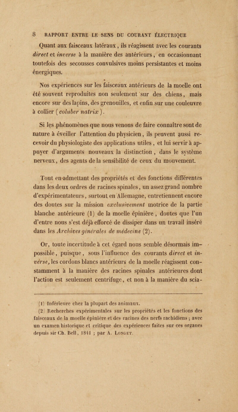 Quant aux faisceaux latéraux, ils réagissent avec les courants direct et inverse à la manière des antérieurs, en occasionnant toutefois des secousses convulsives moins persistantes et moins énergiques. Nos expériences sur les faisceaux antérieurs de la moelle ont été souvent reproduites non seulement ‘sur des chiens, mais encore sur des lapins, des grenouilles, et enfin sur une couleuvre à collier ( coluber natriæ ). Si les phénomènes que nous venons de faire connaître sont de nature à éveiller l’attention du physicien, ils peuvent ^ussi re¬ cevoir du physiologiste des applications utiles, et lui servir à ap¬ puyer d’arguments nouveaux la distinction , dans le système nerveux, des agents de la sensibilité de ceux du mouvement. Tout en-admettant des propriétés et des fonctions différentes dans les deux ordres de racines spinales, un assez grand nombre d’expérimentateurs, surtout en'Allemagne, entretiennent encore des doutes sur la mission exclusivement motrice de la partie blanche antérieure (1) de la moelle épinière , doutes que l’un d’entre nous s’est déjà efforcé de dissiper dans un travail inséré dans les Archives générales de médecine (2). Or, toute incertitude à cet égard nous semble désormais im¬ possible, puisque, sous l’influence des courants direct et in- vérse, les cordons blancs antérieurs de la moelle réagissent con¬ stamment à la hianière des racines spinales antérieures dont l’action est seulement centrifuge, et non à la manière du scia- (1) Inférieure chez la plupart des animaux. (2) Recherches expérimentales sur les propriétés et les fonctions des faisceaux de la moelle épinière et des racines des nerfs rachidiens ; avec un examen historique et critique des expériences faites sur ces organes depuis sir Ch. Bell, 1841 ; par A. Longet.
