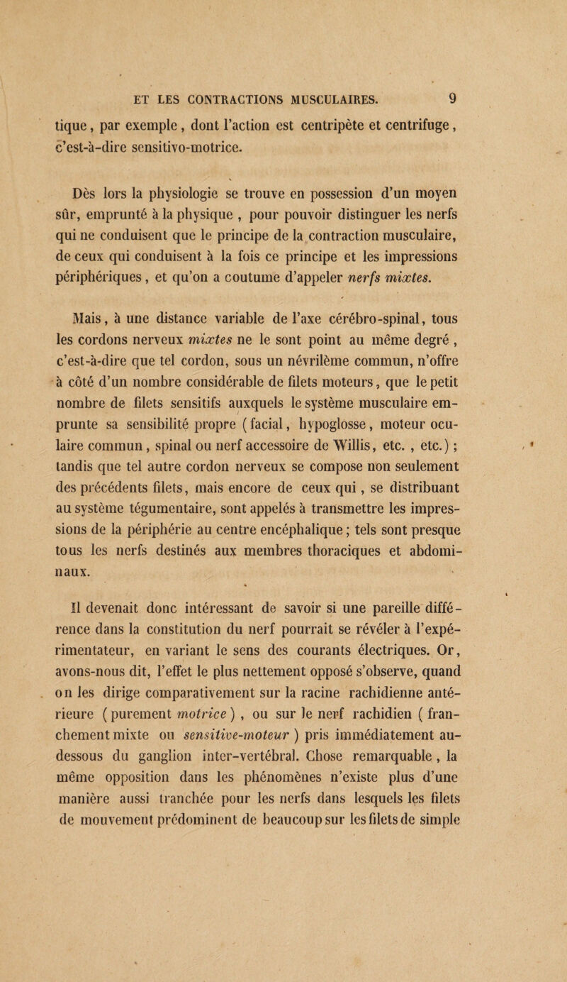 tique, par exemple , dont l’action est centripète et centrifuge, c’est-à-dire sensitivo-motrice. Dès lors la physiologie se trouve en possession d’un moyen sûr, emprunté à la physique , pour pouvoir distinguer les nerfs qui ne conduisent que le principe de la contraction musculaire, de ceux qui conduisent à la fois ce principe et les impressions périphériques, et qu’on a coutume d’appeler nerfs mixtes. * Mais, à une distance variable de l’axe cérébro-spinal, tous les cordons nerveux mixtes ne le sont point au même degré , c’est-à-dire que tel cordon, sous un névrilème commun, n’offre à côté d’un nombre considérable de fdets moteurs, que le petit nombre de filets sensitifs auxquels le système musculaire em¬ prunte sa sensibilité propre ( facial, hypoglosse, moteur ocu¬ laire commun, spinal ou nerf accessoire de Willis, etc. , etc.) ; tandis que tel autre cordon nerveux se compose non seulement des précédents filets, mais encore de ceux qui, se distribuant au système tégumentaire, sont appelés à transmettre les impres¬ sions de la périphérie au centre encéphalique ; tels sont presque tous les nerfs destinés aux membres thoraciques et abdomi¬ naux. Il devenait donc intéressant de savoir si une pareille diffé¬ rence dans la constitution du nerf pourrait se révéler à l’expé¬ rimentateur, en variant le sens des courants électriques. Or, avons-nous dit, l’effet le plus nettement opposé s’observe, quand on les dirige comparativement sur la racine rachidienne anté¬ rieure ( purement motrice ) , ou sur le nerf rachidien ( fran¬ chement mixte ou sensitive-moteur ) pris immédiatement au- dessous du ganglion inter-vertébral. Chose remarquable, la même opposition dans les phénomènes n’existe plus d’une manière aussi tranchée pour les nerfs dans lesquels Içs filets de mouvement prédominent de beaucoup sur les filets de simple