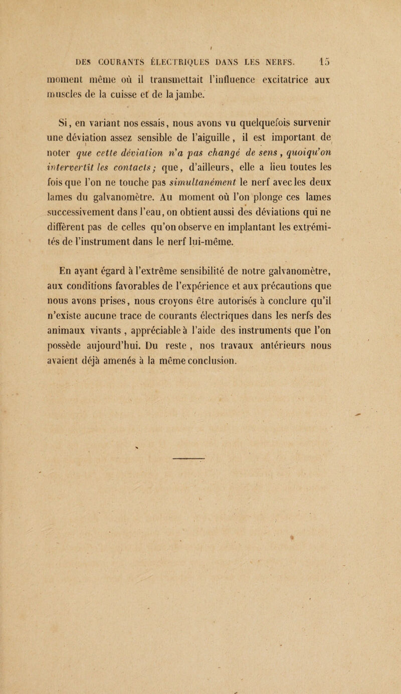 DES COURANTS ÉLECTRIQUES DANS LES NERFS. 15 moment même où il transmettait l’influence excitatrice aux muscles de la cuisse et de la jambe. Si, en variant nos essais, nous avons vu quelquefois survenir une déviation assez sensible de l’aiguille, il est important de noter que cette déviation n'a 'pas changé de sens, quoiqu'on intervertit les contacts; que, d’ailleurs, elle a lieu toutes les fois que l’on ne touche pas simultané'ment le nerf avec les deux lames du galvanomètre. Au moment où l’on plonge ces lames successivement dans l’eau, on obtient aussi des déviations qui ne diffèrent pas de celles qu’on observe en implantant les extrémi¬ tés de l’instrument dans le nerf lui-même. En ayant égard à l’extrême sensibilité de notre galvanomètre, aux conditions favorables de l’expérience et aux précautions que nous avons prises, nous croyons être autorisés à conclure qu’il n’existe aucune trace de courants électriques dans les nerfs des animaux vivants , appréciable à l’aide des instrumentfi que l’on possède aujourd’hui. Du reste , nos travaux antérieurs nous avaient déjà amenés à la même conclusion. i