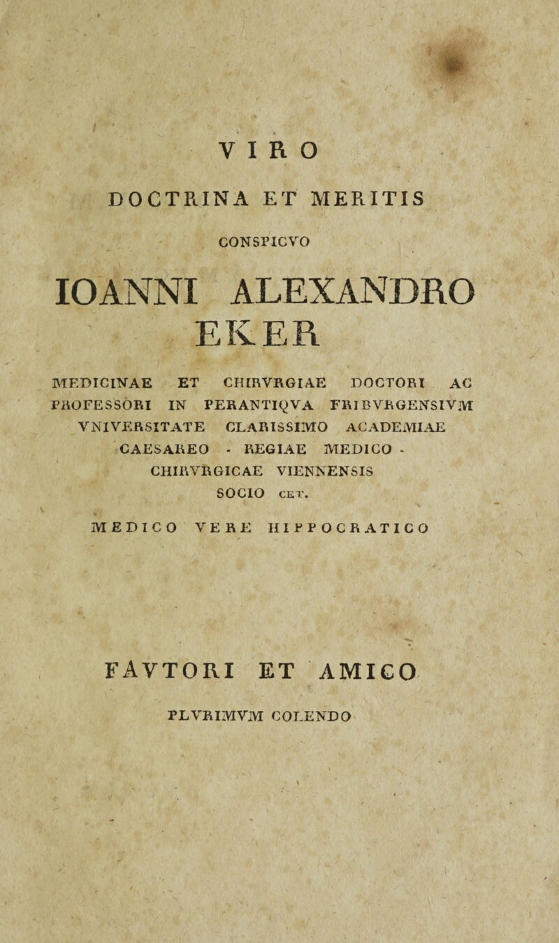 * VIRO DOCTRINA ET MERITIS consficvo IOANNI ALEXANDRO MEDICINAE ET CHIRVRGIAE DOCTORI AC PROFESSORI IN PERANTI^VA FRIEVRGENSIVM VNIVERSITATE CLARISSIMO ACADEMIAE CAESAKEO - REGIAE MEDICO - CHIRVRGICAE VIENNENSIS SOCIO CKT. MEDICO VERE HIPPOCRATICO FAVTORI ET AMICO TLVBIMVM COLENDO