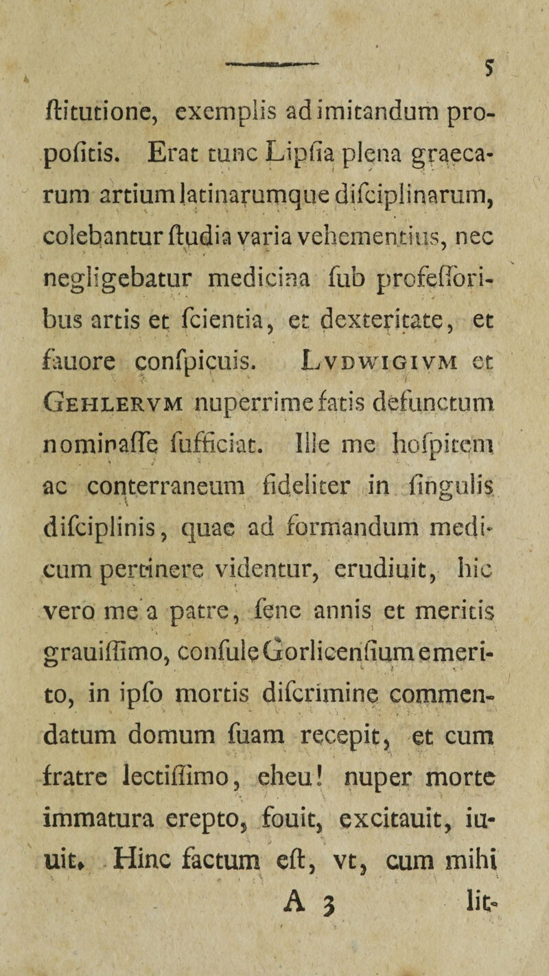 ftitutione, exemplis ad imitandum pro- pofitis. Erat tunc Lipfia plena graeca- rum artiumlatinammque difciplinarum, colebantur fiudia varia vehementius, nec negligebatur medicina fub profefibri- bus artis et fcientia, er dexteritate, et fauore confpicuis. Lvdwxgivm et Gehlervm nuperrime fatis defunctum nominaffe fufficiat. Ille me hofpkem ac conterraneum fideliter in lingulis difciplinis, quae ad formandum medi¬ cum pertinere videntur, erudiuit, hic vero me a patre, fene annis et meritis grauiffimo, confuleGorlicenfiumemeri¬ to, in ipfo mortis diferimine commen¬ datum domum fuam recepit, et cum fratre lectiffimo, eheu! nuper morte immatura erepto, fouit, excitauit, iu- uiu Hinc factum eft, vt, cum mihi A 3 Iit-