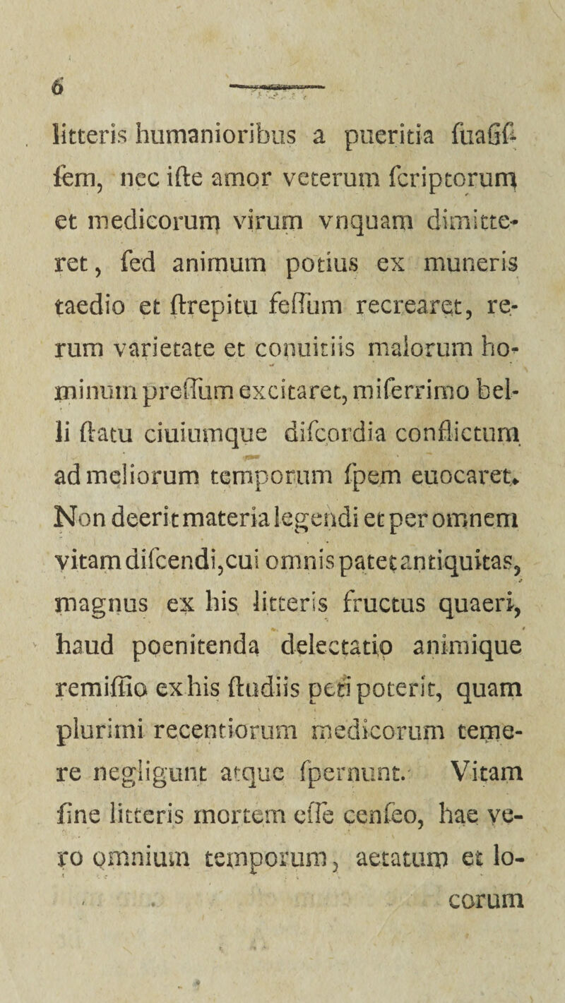 litteris humanioribus a pueritia fiiaGfc fem, nec ifte amor veterum fcriptorum et medicorum virum vnquam dimitte¬ ret , fed anirnum potius ex muneris taedio et ftrepitu feflum recrearet, re¬ rum varietate et conubiis malorum ho¬ minum p retium excitaret, miferrimo bel¬ li flatu ciuiumque difcordia conflictum ad meliorum temporum fpem euocaret* Non deerit materia legendi et per omnem vitam difcendi,cui omnis patet antiquitas, «* magnus ex his litteris fructus quaeri, haud poenitenda delectatio animique remiffio exhis ftudiis peti poterit, quam plurimi recentiorum medicorum teme¬ re negligunt atque fpernunt. Vitam fine litteris mortem efle cenfeo, hae ve¬ ro omnium temporum, aetatum et lo- * • eorum