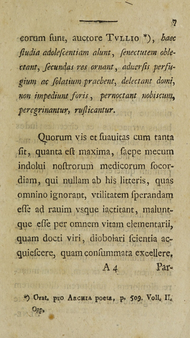 coram fum, auctore Tvllio *), haec ftudia adolefcentiam alum, fenee tutem oble¬ ctant , fecundas res ornant5 aduerfis perfu¬ gium ac folatium praebent5 delectant domi, »0« impediunt foris, pernoctant nobiscum\ peregrinantur, rufi icantur. Quorum vis et fuauitas cum tanta fit, quanta eft maxima, faepe mecum indolui nofixorum medicorum focor- diam, qui nullam ab his litteris, quas omnino ignorant, vtilitatem fperandam e (Te ad rauim vsque ia.ctitant, malunt- que efie per omnem vitam elementarii, quam docti viri, diobolari fcientia ac- quiefeere, quam confummata excellere, A 4 Par- *) Orat, pro Akchia poeta, p. 509. Voll, II;