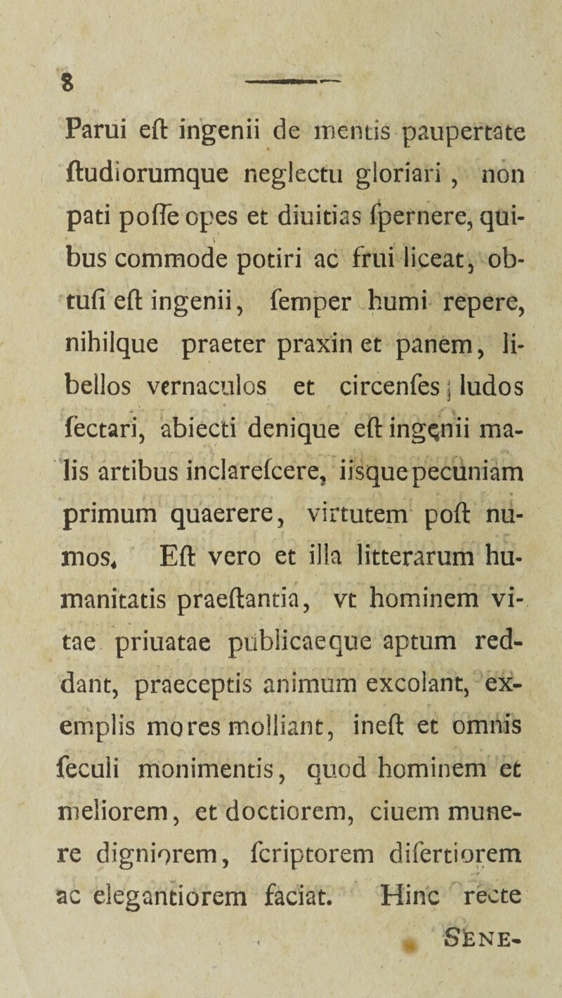 % Parui eft ingenii de mentis paupertate ftudiorumque neglectu gloriari , non pati pofle opes et diuitias fpernere, qui¬ bus commode potiri ac frui liceat, ob- tufi eft ingenii, femper humi repere, nihilque praeter praxin et panem, li¬ bellos vernaculos et circenfes \ ludos fectari, abiecti denique eft ingenii ma¬ lis artibus inclarefcere, iisque pecuniam primum quaerere, virtutem poft nu- mos* Eft vero et illa litterarum hu¬ manitatis praedantia, vt hominem vi¬ tae priuatae publicae que aptum red¬ dant, praeceptis animum excolant, ex¬ emplis mores molliant, ineft et omnis feculi monimentis, quod hominem et meliorem, et doctiorem, ciuem mune¬ re digniorem, fcriptorem difertiorem ac elegantiorem faciat. Hinc recte * Sene-