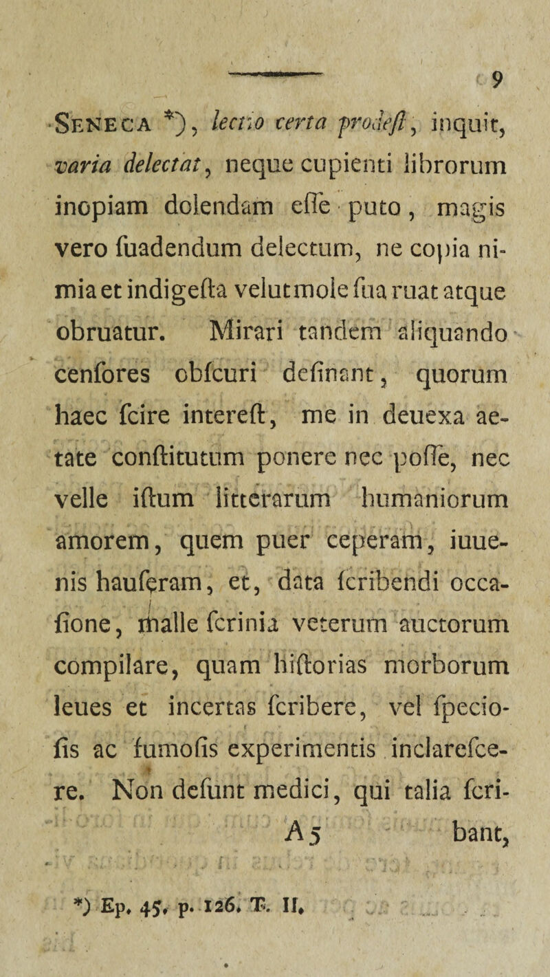 •Seneca *), lectio certa frodefl, inquit, varia delectat, neque cupienti librorum inopiam dolendam e fle • puto , magis vero fuadendum delectum, ne copia ni¬ mia et indigefta veiutmoie fua ruat atque obruatur. Mirari tandem aliquando cenfores obfcuri defiriant, quorum haec fcire intereft, me in deuexa ae¬ tate conftitutum ponere nec pofle, nec velle iftum litterarum humaniorum amorem, quem puer ceperam, iuue- nishauferam, et, data krihendi occa- I fione, riialle ferinia veterum auctorum compilare, quam liiftorias morborum leues et incertas feribere, vel fpecio- fis ac fumofis experimentis inclarefce- d y '■ K ' X , re. Non defunt medici, qui talia feri- A5 bant, lv- . v I I I , • ** , *) Ep. 45, p. 126. T. If*