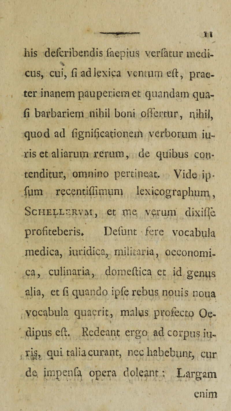 \\ his defcribendis faepjus verfatur medi- \ cus, cui, fi adiexica ventum eft, prae¬ ter inanem pauperiem et quandam qua- fi barbariem nihil boni offertur, nihil, quod ad fignificationein verborum iu- ris et aliarum rerum, de quibus con¬ tenditur, omnino pertineat. Vide ip. fum recentiffimum lexicographum, Schellsrvm, et me, verum dixi^o ' » profiteberis. Defunt fere vocabula 4 ' ‘ * medica, iuridica, militaria, oeconomi- x v ' * \ ; • * ca, culinaria, doroeftica et id genus alia, et fi quando ipfe rebus nouis noua vocabula quaerit, malus profecto Oe- k \ dipus eft. Redeant ergo ad corpus iu- ■ < . ri§, qui talia curant, nec habebunt, cur dc, impenfa opera doleant; Lamam 4 j < ^ a i> ■ 1 [ - q .O enim