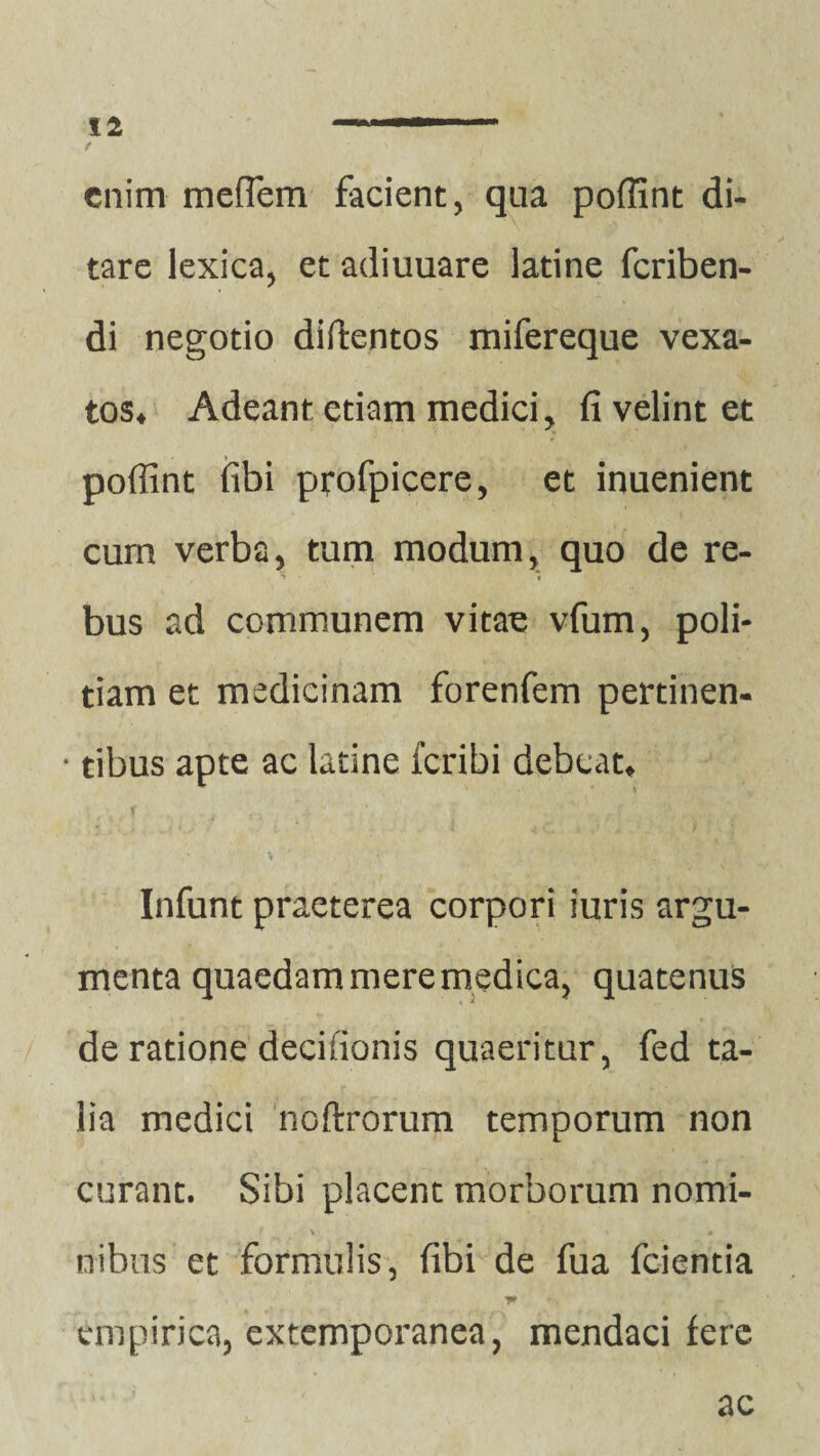 ( v i enim mefTem facient, qua poffint di¬ tare lexica, et adiuuare latine fcriben- di negotio didentos mifereque vexa¬ tos» Adeant etiam medici, fi velint et poffint fibi profpicere, et inuenient cura verba, tum modum, quo de re¬ bus ad communem vitae vfum, poli¬ tiam et medicinam forenfem pertinen- • tibus apte ac latine fcribi debeat» J *.y * 'i ‘ . t .' -■ f Infunt praeterea corpori furis argu¬ menta quaedam mere medica, quatenus de ratione decifionis quaeritur, fed ta¬ lia medici noftrorum temporum non curant. Sibi placent morborum nomi- i \ ■ , * * nibus et formulis, fibi de fua fcientia empirica, extemporanea, mendaci fere ac