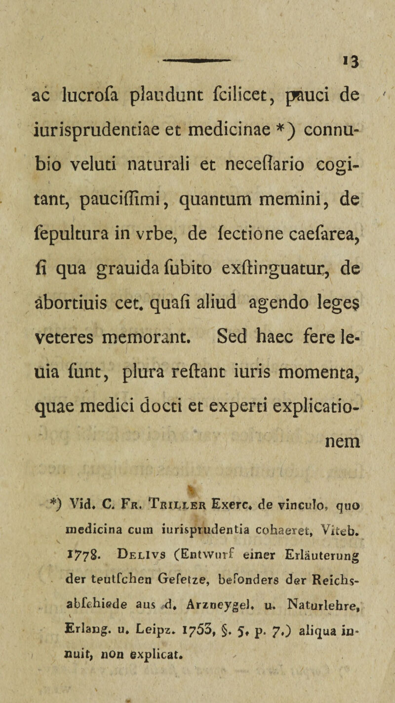 ■ ■ *3 ac lucrofa plaudunt fcilicet, pauci de ' iurisprudentiae et medicinae *) connu- bio veluti naturali et neceflario cogi¬ tant, pauciflimi, quantum memini, de fepultura in vrbe, de fectione caefarea, fi qua grauida fubito exftinguatur, de abortiuis cet. quafi aliud agendo leges veteres memorant. Sed haec fere le- uia funt, plura reflant iuris momenta, quae medici docti et experti explicatio¬ nem d *) Vid. C. Fr. Triller Exerc. de vinculo, quo medicina cum jurisprudentia cohaeret, Viteb. 1778. DelIvs (Entwurf einer Erlauterung der teutfchen Gefetze, beTonders der Reichs- abfchiede aus d. Arzneygeh u. Naturlehre, 1 * N Erlang. u. Leipz* iy5ot §. 5. p. 7,) aliqua in¬ nuit, non explicat.