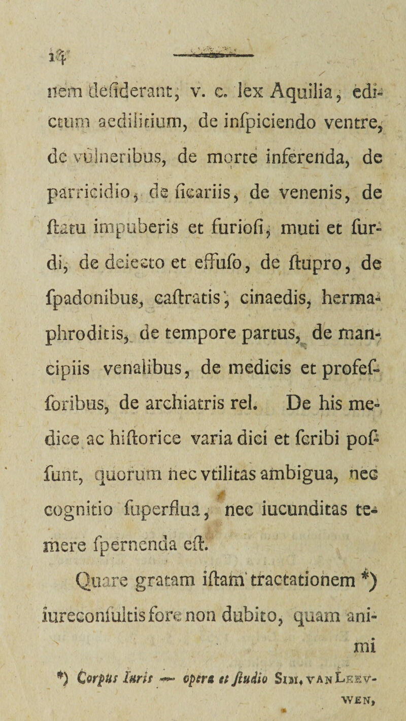 nem defiderant, v. c. iex Aquilia, edi¬ ctum aedilitium, de infpiciendo ventre, de vulneribus, de morte inferenda, de parricidio, de ficariis, de venenis, de ftatu impuberis et furiofi, muti et fur- di, de delecto et effufo, de ftupro, de fpadonibus, caftratis', cinaedis, herma¬ phroditis, de tempore partus, de man¬ cipiis venalibus, de medicis et profef- foribus, de archiatris rei. De his me¬ dice ac hiftorice varia dici et fcribi pofi funt, quorum nec vtilitas ambigua, nec M. P cognitio ftiperflua, nec iucunditas te¬ mere fpemenda efK Quare gratam iftam tractationem *) iureconiuitis fore non dubito, quam ani- N mi *) Cor^Hs laris — cpera ei Jiudio Sim4 van^kev- \V£N,