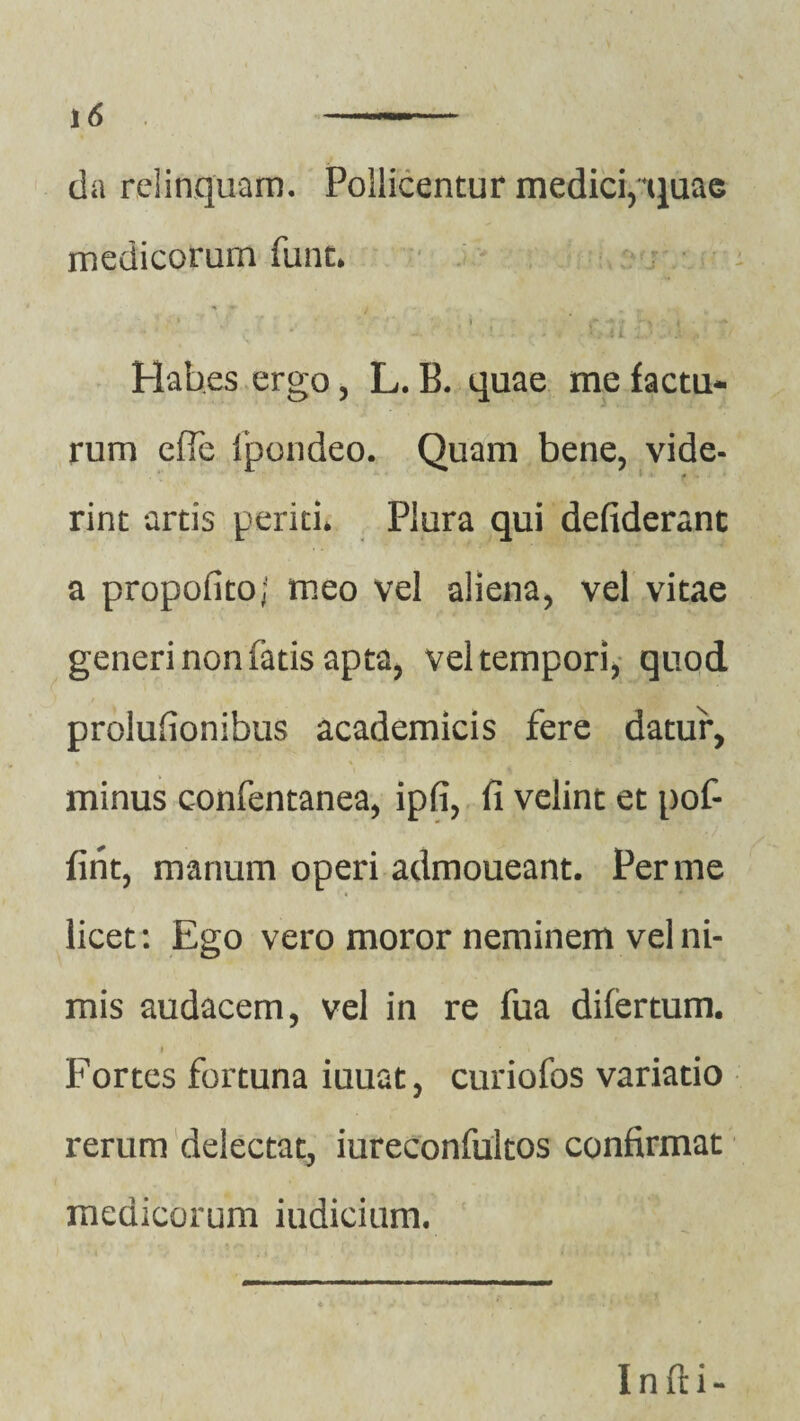 da relinquam. Pollicentur medici,*quae medicorum fune. » ■ ) 'r\ < Hab.es ergo, L. B. quae me factu¬ rum efle ipondeo. Quam bene, vide¬ rint artis periti* Plura qui defiderant a propofito; meo vel aliena, vel vitae generi non fatis apta, vel tempori, quod prolufionibus academicis fere datur, minus confentanea, ipfi, fi velint et pof- fint, manum operi admoueant. Per me licet: Ego vero moror neminem vel ni¬ mis audacem, vel in re fua difertum. i \ Fortes fortuna iuuat, curiofos variatio rerum delectat, iureconfultos confirmat medicorum iudicium. Infti-
