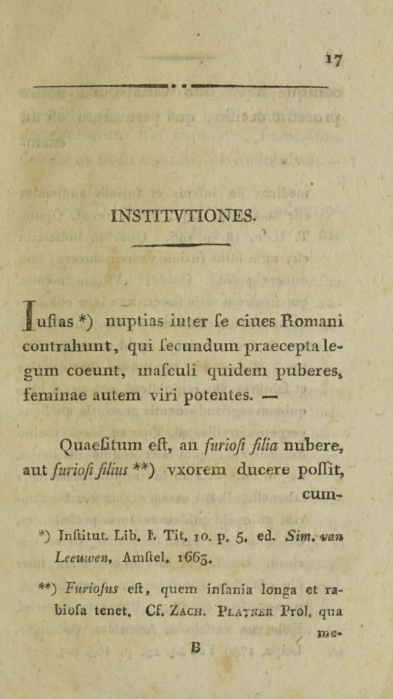 — obb&SB » <v INSTITYTIONES. | ufias *) nuptias inter fe ciues Romani contrahunt, qui fecundum praecepta le¬ gum coeunt, mafculi quidem puberes* feminae autem viri potentes. —. Ouaefitum eft, an furiofi filici nubere, aut furio fi filius **) vxorem ducere poffit, cum- V *) Inftitut. Lib, T. Tit, jo. p. 5* ed. Sim♦ van Leeuwen, Amftel, 1665, **) Furiojus eft, quem infama longa et ra- biofa tenet. Cf. Zacb, Pla^krr Prof qua B / p?e«