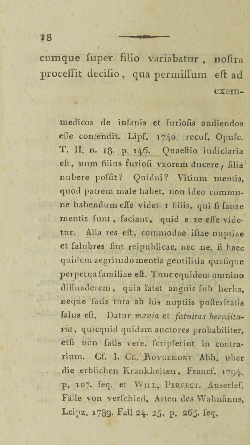J8 / cumque fuper filio variabatur , noflra procellit decifio , qua permiffum eft ad ex em- medico3 de infanis el: furiofis audiendos e ile contendit. Lipf, 1740. recuf, OpuTc. T. ii. n. 13. p. 146. Quaeitio judiciaria eli , nara filius furioii vxorem ducere, filia nubere poffit? Quidni? Vitium mentis, quod patrem male habet, non ideo commu¬ ne habendum eife videt r filiis, qui fi fanae mentis funt, faciant, quid e re effe vide¬ tur. Alia res eft, commodae iftae nuptiae et falubres fmt reipublicae, nec ne, fi haec quidem aegritudo mentis gentilitia quafique perpetua familiae eft. Tunc equidem omnino dilluaderem, quia latet anguis fub herba, neque fatis tuta ab his nuptiis pofteritatis falus elt. Datur mania et fatuitas heredita- ria, quicquid quidam auctores probabiliter, etfi non fatis vere, fcripferint in contra¬ rium. Cf. I. Cl.. Bovgebiont Abh, uber die erbtichen Krankheiteu, Francf. 1794. p, 107. feq. et Will. Perfect. Auserlef. Falle von verfchied. Arten des Wahnfirms, Leipz, 1739. Falj 24. 25* p. 263. feq.