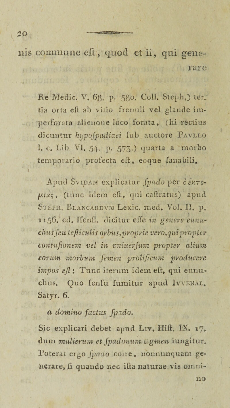 ilis commune eft, quod et ii, qui gene¬ rare Re Medie. V. 6$. p. 58°- Coli. Steph,) ter. tia orta eft ab vitio frenuli vel glande im¬ perforata alienoue loco forata, (hi rectius dicuntur hypofpadiciei fub auctore Pavllo 1. c* Lib VI, 54. p. 575,) quarta a morbo temporario profecta eft, eoque fanabili, 1 Apud S vidam explicatur fpado per 0 iurc- ptzc;, (tunc idem eft, qui caftratus) apud Steph. Blancardvjvi Lexic. med, Vol, II, p. 1156. ed, Ifenfl. dicitur e fle in genere eunu¬ chus feu tefticulis orbus,proprie vero,qui propter contufionem vel in vniuerfum propter alium eorum morbum femen prolijicum producere impos ejl: Tunc iterum idem eft, qui eunu¬ chus, Quo fenfu. fumitur apud Ivvenal, Satyr. 6. a domino factus fpado. Sic explicari debet apud Liy, Hift. IX. 17. dum mulierum et fpadonum agmen iungitur, Poterat ergo fpado coire, nonnunquam ge¬ nerare, fi quando nec ifta naturae vis omni¬ no