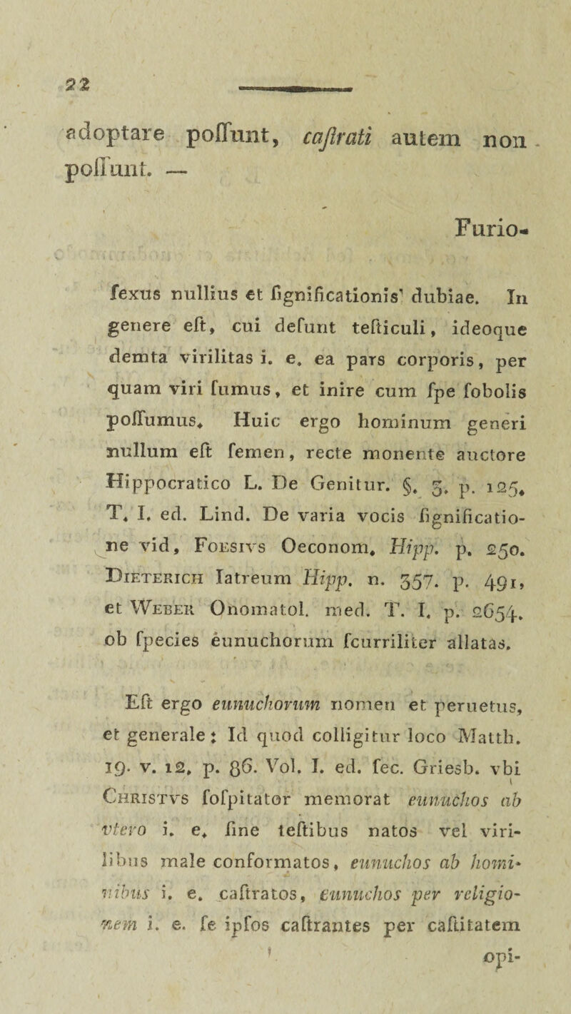 adoptare poffunt, cajlrati autem non poliunt. — Furio- fexus nullius et fignificationis’ dubiae. In genere eft, cui defunt tefticuli, ideoque demta virilitas i. e, ea pars corporis, per quam viri fumus, et inire cum fpe fobolis poflumus, Huic ergo hominum generi nullum eft femen, recte monente auctore Hippocratico L. De Genitur. §. 5. p. 125, T. I. ed. Lind. De varia vocis fignificatio- ne vid, Foesivs Oeconom. Hippi p. <250. Dieterich Iatreum Hipp. n. 357. p. 49j, et Web er Onomatol. med. T. I. p. 2654. ob fpecies eunuchorum fcurrilifcer allatas. Eft ergo eunuchorum nomen et pernetus, et generale: Id quod colligitur loco Mattii. 19. v. 12. p. 36. Vol, I. ed. fec. Griesb. vbi / i Christvs fofpitator memorat eunuchos ah vtevo i. e, fine teftibus natos vel viri¬ libus male conformatos, eunuchos ab homi¬ nibus i. e. caftratos, eunuchos per religio- nem i. e. fe ipfos calirantes per caftitatem opi-