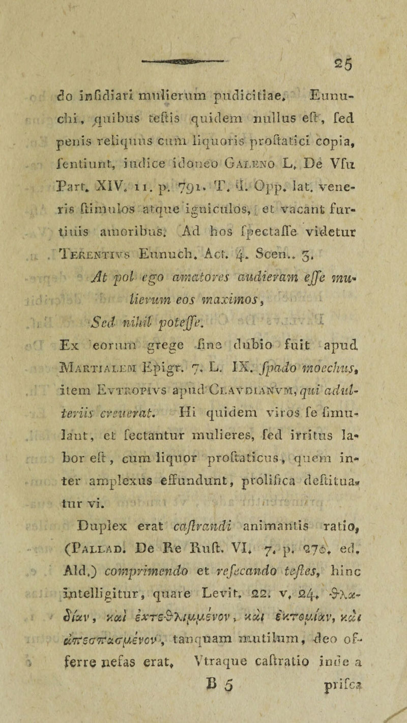 do infidiari mulierum pudicitiae» Eunu¬ chi, quibus teftis quidem nullus eft , fed penis reliquus cum liquoris proflaticl copia, fentiunt, judice idoneo Galeno L» De Vfu Parf. XIV, 11. p. 791. T, «1. Opp. iat. vene¬ ris ftimulos atque igniculos, et vacant fur¬ ti uls amoribus. Ad hos fpectaffe videtur Tekentivs Eunuch. Act. 4* Scen.. 5. At pol ego amatores audieram ejje mu¬ lierum eos maximos i Sed nihil pote [Te. Ex eorum grege fmo dubio fuit apud Martialem Epigr. 7, L. IX. fpado moechus, item Evtropivs apud Ci.AvDr.ANvi>i, qui adul¬ teriis cr suerat. Hi quidem viros fe fimu- lant, et fectantur mulieres, fed irritus la- hor eft, cum liquor proftaticus , quem in¬ ter amplexus effundunt, prolifica defiitua* tur vi. ' Duplex erat cajlrandi animantis ratio, (Paliad. De Re Ruft. VI, 7, p. 27c, ed. Aid.) comprimendo et refecando tefl.es, hinc Intelligitur, quare Levit. 22. v, 24» *9Xs- Siotv, voti ixre$'kiy.y.evov, xdi ekrouidtv, v.&i ccrtSG-mcKTyevcv , tanquam mutilum, deo of¬ ferre nefas erat, Vtraque caftratio inde a B 5 prifca