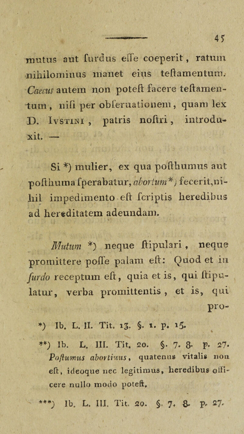 J ——— 4 5 mutus aut furdus eiTe coeperit, ratum nihilominus manet eius t eft amentum. Caecus autem non poteft facere teftamen- tum , nifi per obferuationem , quam lex D. Ivstini , patris noftri, introdu¬ xit. — Si *) mulier, ex qua poftliumus aut pofthumafperabatur,abortum*, fecerit,ni¬ hil impedimento eft fcriptis heredibus ad hereditatem adeundam. Mutum *) neque ftipulari, neque promittere poOe paiam elt: Quod et in. fur do receptum eft, quia et is, qui Itipu- latur, verba promittentis , et is, qui pro- *) Ib, L. II. Tit. 13. §. 1. p* 15* **) Ib. L. III. Tit. 20. 5. 7. 8- p. 27. Poftumus abovtiuus t quatenus vitalis non eft, ideoque nec legitimus, heredibus ©ili- cere nullo modo poteft. **+) Ib. L. III. Tit. 20. §. 7, & P*