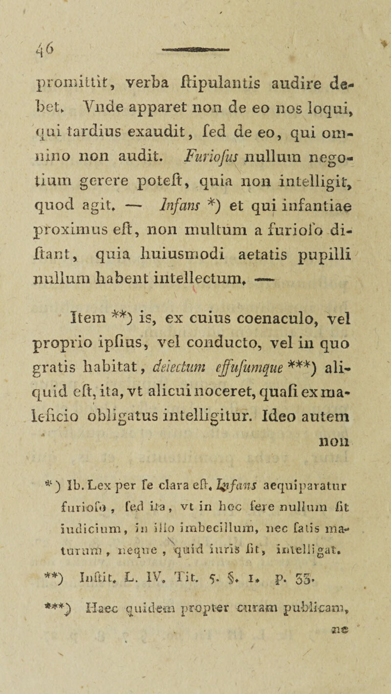 v promittit, verba flipulantis audire de¬ bet,. Yiide apparet non de eo nos loqui, qui tardius exaudit, fed de eo, qui om¬ nino non audit. Furiofus nullum nego¬ tium gerere potelt, quia non intelligit, quod agit» — Infans *) et qui infantiae proximus eft, non multum a furiofo di- ftant, quia liuiusmodi aetatis pupilli nullum habent intellectum» — Item **) is, ex cuius coenaculo, vel proprio ipfius, vel conducto, vel in quo gratis habitat, delectum ejfufumque ***) ali¬ quid eft, ita,vt alicui noceret, quali ex rua* » ieficio obligatus intelligitur. Ideo autem non *) Ib. Lex per Te clara Iyfans aequiparatur furiofo , fe.d ira, vt in hoc fere nullum fit iudicium, in ilio imbecillum, nec falis ma¬ turum , neque , quid iuris iit, inlelligat. **) Inftit» L. IV. Tit. 5. §, 1» p. 53. ***) Haec quidem propter curam publicam» r.c v