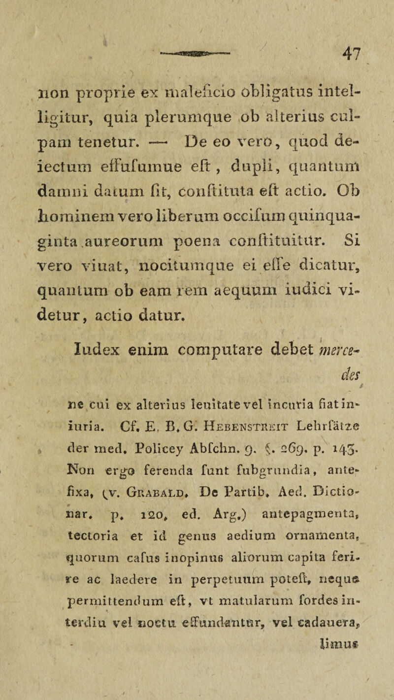 non proprie ex maleficio obligatus intel- ligitur, quia plerumque ob alterius cui- pam tenetur. — De eo vero, quod de¬ lectum efFufumue eft, dupli, quantum damni datum (It, conftituta eft actio. Ob liominem vero liberum occifum quinqua¬ ginta aureorum poena conitituititr. Si vero viuat, nocitumque ei elFe dicatur, quantum ob eam rem aequum iudici vi¬ detur, actio datur. Index enim computare debet merce¬ des i ne cui ex alterius leuitatevel incuria fiat in* iuria. Cf. E, B.G. Hebenstreit LehiTatze der med* Policey Abfchn. 9. §. 269. p. 145- Non ergo ferenda funt fubgrundia, ante* fixa, \y. Grabald» De Partib, Aed. Dictio- nar. p, 120, ed. Arg.) antepagmenta, tectoria et id genu3 aedium ornamenta, quorum cafus inopinus aliorum capita feri¬ re ac laedere in perpetuum poteft, nequ* permittendum eft, vt matularum fordes in- terdiu vel noctu effundantur, vel eadauera,, limus