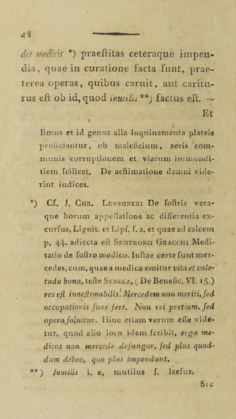 des medias *) praeditas ceteraque impen¬ dia, quae in curatione facta funt, prae¬ terea operas, quibus caruit, aut caritu¬ rus elt ob id, quod inutilis**) factus eft. — Et » limus et id genus alia inquinamenta plateis proliciantur, ob maleficium, aeris com¬ munis corruptionem et viarum immundi¬ tiem fcilicet. De aeftimatione damni vide¬ rint iudices. t * *) Cf* J. Chr, Levshneri De foftris vera- que horum appellatione ac differentia ex- curfus, Lignit. et Lipf. f. a, et quae ad calcem p, 44. adiecta eft Sempronii Gracchi Medi¬ tatio de foftro medico. Iuftae certe funt mer¬ cedes, cum, quae a medico emitur vita et vale¬ tudo bona, tefte Seneca, ( De Beneiic. VI, 15.) res ejl inat'/innabilis. Merced em non meriti, Jeci occupationis fune fert. Non rei pretium, Jed operafoluituv. Hinc etiam verum elle vide¬ tur, quod alio loco idem fcribit, erga me¬ dicos non merccde defungor, fed pius quod¬ dam debeo, quo plus impendunt♦ * **) Inutilis i. e, mutilus f. laefus. Sic