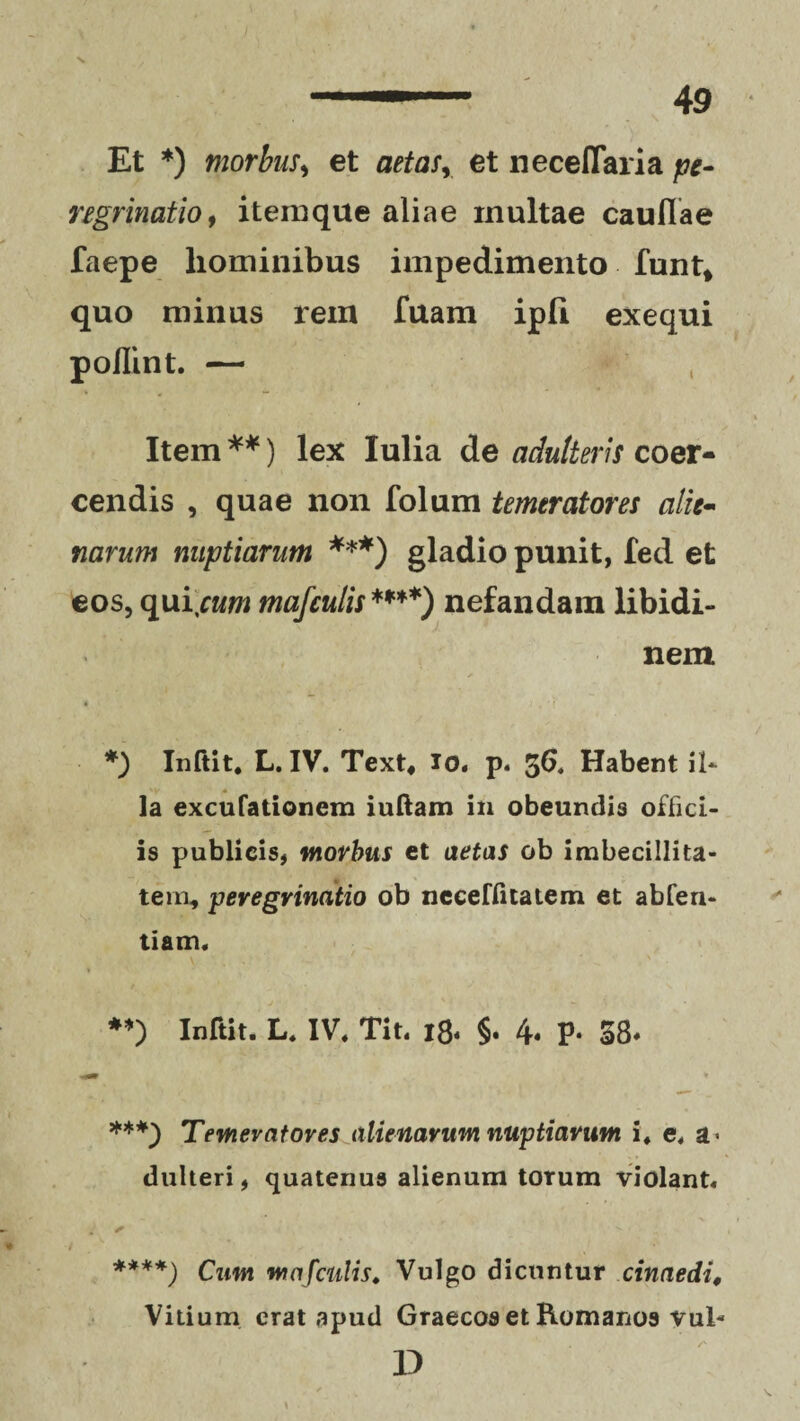 Et *) morbus, et aetas, et neceflaria pe¬ regrinatio, itemque aliae multae caullae faepe hominibus impedimento funt, quo minus rem Tuam ipli exequi poflint. — Item **) lex Iulia de adulteris coer¬ cendis , quae non folum temeratores alie¬ narum nuptiarum ***) gladio punit, fed et eos, qui\cum mafculis ****) nefandam libidi¬ nem ✓ *) Inftit. L. IV. Text, io. p. 56* Habent il- la excufationem iuftam in obeundis offici¬ is publicis, morbus et aetas ob imbecillita¬ tem, peregrinatio ob neceffitatem et abfen- tiam. **) Inftit. L. IV. Tit. 18. §. 4* P- 58* ***) Temevatores alienarum nuptiarum, i. e. a« dulteri, quatenus alienum torum violant. + ****) Cum mafculis. Vulgo dicuntur cinaedi. Vitium erat apud Graecos et Romanos vul- D