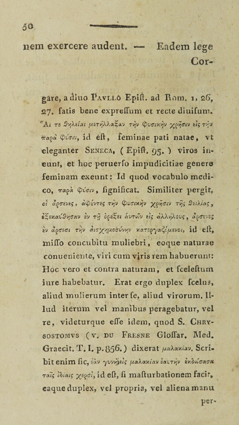 nem exercere audent. — Eadem lege Cor- gare, aditio Eavllo Epifi. ad Rom. i, 26, 27. fatis bene exprelfuni et recte diuifum. r'Ai rz Sqkzixt [J.iTrjk\ocZav ri]v (pvciyyjv T^'J Kapa Cpiuiv, id eft, feminae pati natae, vt eleganter Seneca, ( Epifh 95» ) viros in¬ eunt, et hoc peruerfo impudicitiae genere feminam exeunt: Id quod vocabulo medi¬ co, (pvffiv, fignificat. Similiter pergit, cc aQcvja;, atpzvrsg tvjv (pv&cxyv ygyaiv rijq SsiXiag, £%sy.oii$yeocv sv ryj o^s^si avrwv zi; aWykovq, «ftfsvs; iv agczci TYjV ducyyjAobvvvjV Kars^-ya^c/zsvoi, id eft, milTo concubitu muliebri, eoque naturae conueniente, viri cum vjris rem habuerunt: Hoc vero et contra naturam, et fceleftum iure habebatur. Erat ergo duplex fcelus, aliud mulierum inter fe, aliud virorum. Il¬ lud iterum vel manibus peragebatur, vel re, videturque elfe idem, quod S.. Chry- sostoiyivs (v. ru Fresne Gloflar. Med. Graecit. T, I. p-056.) dixerat /uaXaxutv. Scri¬ bit enim lic, sav yvvy^zig ix.aXay.txv sairyv ty.hubcaffx rou; ihiatg yegei, id eft, Ii mafturbationem facir, * I eaque duplex, vel propria, vel aliena manu per-