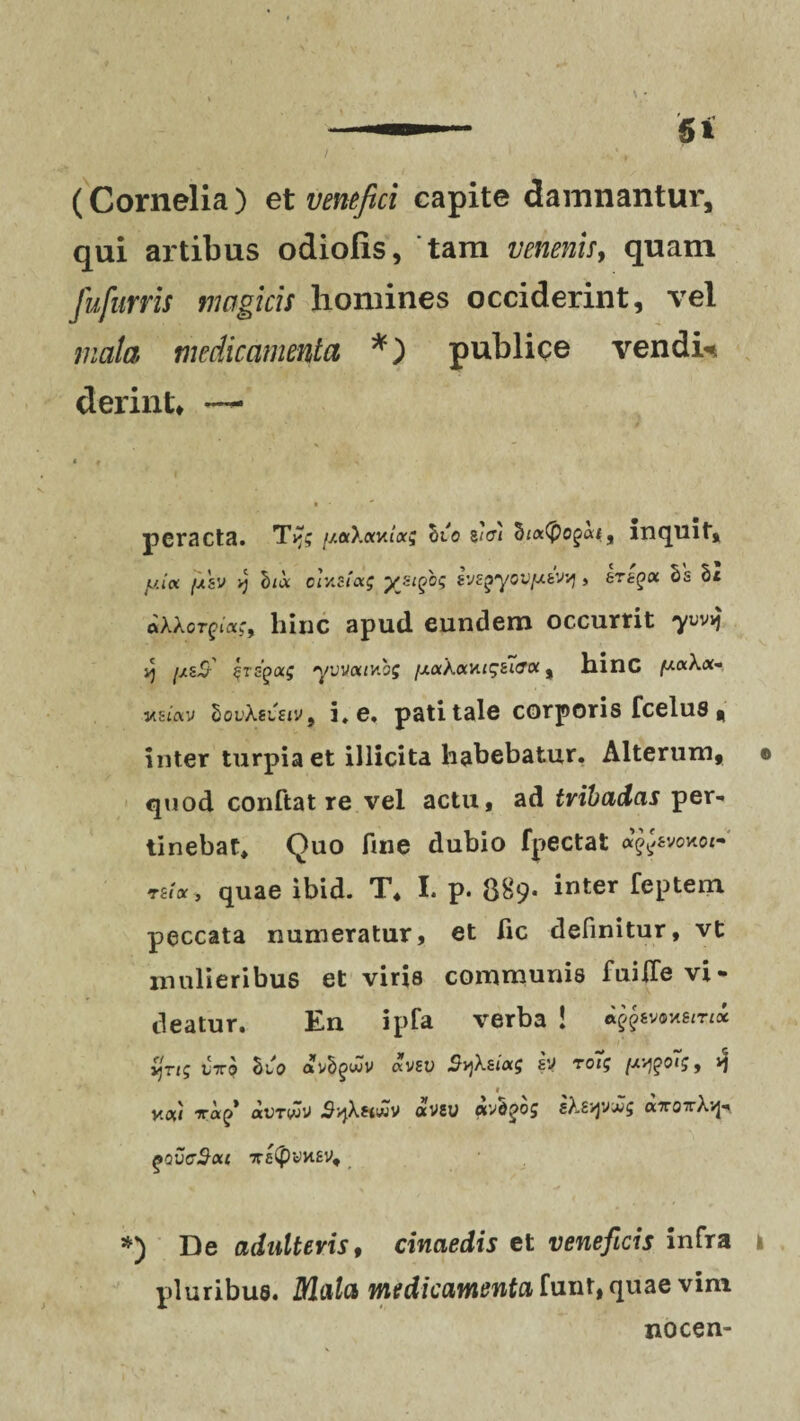 / (Cornelia) et venefici capite damnantur, qui artibus odiolis, tam venenis, quam fufnrris magicis homines occiderint, vel mala medicamenta *) publice vendis derint* —• peracta. //orXaKtarj Sto na %i<xfyo%<xi9 inquit, juta [asv v) hix cr/.ct<xg yji^og i'j£^yov{j.tvvj, ertgtx Ss Si ftXXorft«s, hinc apud eundem occurrit yvvj yj ^s-£f Ercgiaf yvuouvibs [J.ockocvu<;ii&oi, hinc ^taX«- «smv lovXsuiv, i. e. pati tale corporis fcelus t inter turpia et illicita habebatur. Alterum, quod conftat re vel actu, ad tribadas per¬ tinebat» Quo fine dubio fpectat <*^svokoi- rnx 3 quae ibid. T» I. p. 889- inter feptem peccata numeratur, et fic definitur, vt mulieribus et viris communis fuiiTe vi¬ deatur. En ipfa verba ! ijTtg t'xo Sto avSgiuJV «VEU SyjXsiag £V TOig [/.ygoig, ^ f y.ot/ iri^1 aUTVJO SvjXftwV otVSU cxvS^oj s}.£/yywg a7roxXvj- fovc$ou x£<pyw£V, 0 *) De adulteris, cinaedis et veneficis infra i pluribus. ZUa^a medicamenta funt, quae vim nocen-