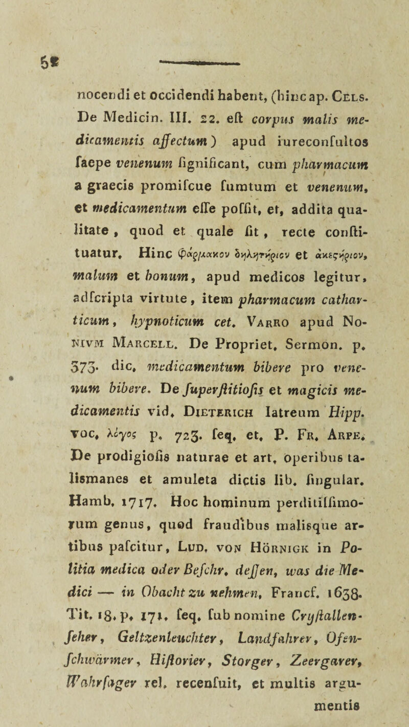 nocendi et occidendi habent, (hinc ap. Cels. De Medicin. III. 22. eft corpus malis me¬ dicamentis affectum) apud iureconfultos faepe venenum fignificant, cum pharmacum a graecis promifcue fumtum et venenum, et medicamentum efle poflit, et, addita qua¬ litate , quod et quale fit , Tecte confti- tuatur, HinC tpaf/vtaxov hykyjTvqicv et avuf^/ov, malum et bonum, apud medicos legitur, adfcripta virtute, item phwmacum cathar- ticum, hypnoticum cet. Varro apud No- JWvm Marcell. De Propriet, Sermon. p. 575* dic* medicamentum bibere pro vene¬ num bibere. De fuperflitiojis et magicis me- dicamentis vid, Dieterich latreum Hipp. toc, kcyo; p. 723. feq, et, P. Fr, Arpe* De prodigiofis naturae et art, operibus ta- Ii5manes et amuleta dictis lib. fingular, Hamb, 1717* Hoc hominum perdiulfimo- ?um genus, quod fraudibus malisque ar¬ tibus pafcitur, Lud, von Hornigk in Po¬ litia medica oder Befchr, deffert, was die Me~ dici— in Obacht zu nehmen, Francf. 1638. Tit, *8*Pf 171, leq» fub nomine Cryllallcn- Jeher, Geltzenleuchter, Landfahrev, Oftn- fchwdrmev, Hiftorier, Storgev, Zeergarer, Wahrfager rei. recenfuit, et multis argu¬ mentis