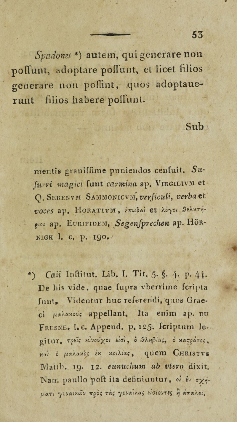 Spadones *) autem, qui generare non poliunt, adoptare poflunt, et licet filios generare non poflint, quos adoptaue- runt filios habere poli uni. Sub i mentis graniffime puniendos cenfuit* Su- fuwi magici funt carmina ap. Virgilivjm et Q.Serenvm Sabimonicvm, verjiculi, verba et voces ap. Horativm, et Xcyoi SsXvtnf gici ap. Euripidem, Segenfpvechen ap. Hor- higk 1. c. p. 190*/ *) Caii Inltitut, Lib, I, Tit. 5. §. 4. p. 4f. De b is vide, quae fupra vberrime fcripta fnnt* Videntur huc referendi, quos Grae¬ ci /uaXaxous appellant. Ita enim ap. ru Fresne. Uc. Append. p, 125. fcriptum le¬ gitur* T^>fc7? zCvocyoi ti&i, b SXvjpaoi;, 6 n«Cf atgc, , Y.AI b fJ.a.'k(xvLOC 8v. u.oi\ia;9 quem CHRISTVS IVlatth. 19. 12. eunuchum ab vtero dixit. Mam paullo poft ita definiuntur, oi tv ayp. 0 m. % \ ' / tv > * u&ti y\,vau'AV)V 7rgog ra; yvvouHa.; acto^ri; vj ataAgi.
