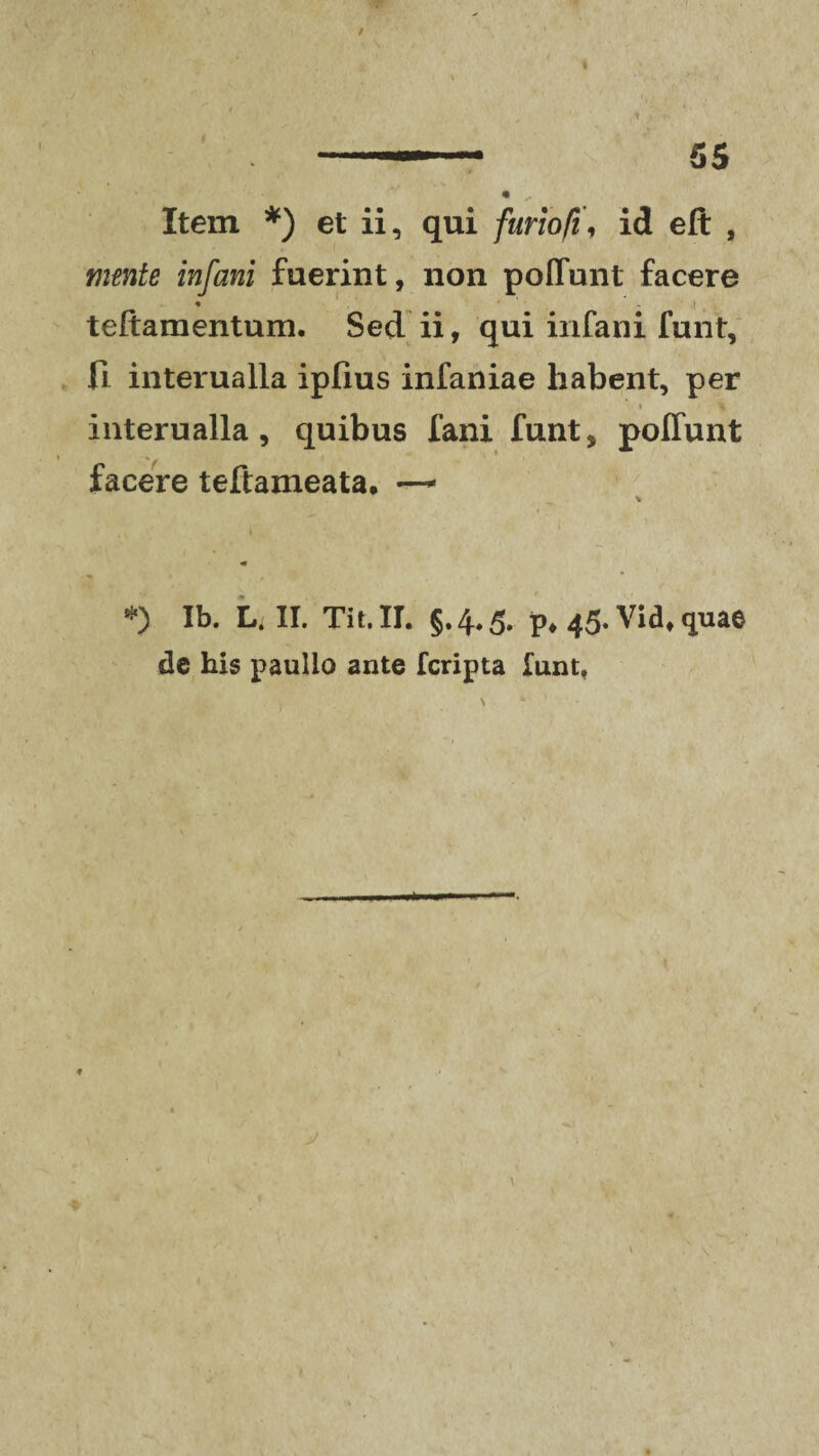 i Item *) et ii, qui furio fi, id eft , mente infani fuerint, non poflunt facere • w **'.*- i teftamentum. Sed ii, qui infani funt, fi interualla ipfius infaniae habent, per interualla, quibus fani funt, pofiunt facere teftameata. — *) Ib. Li II. Tit.II. §.4,5. p, 45. Vidt quae de his paulio ante fcripta funt, v