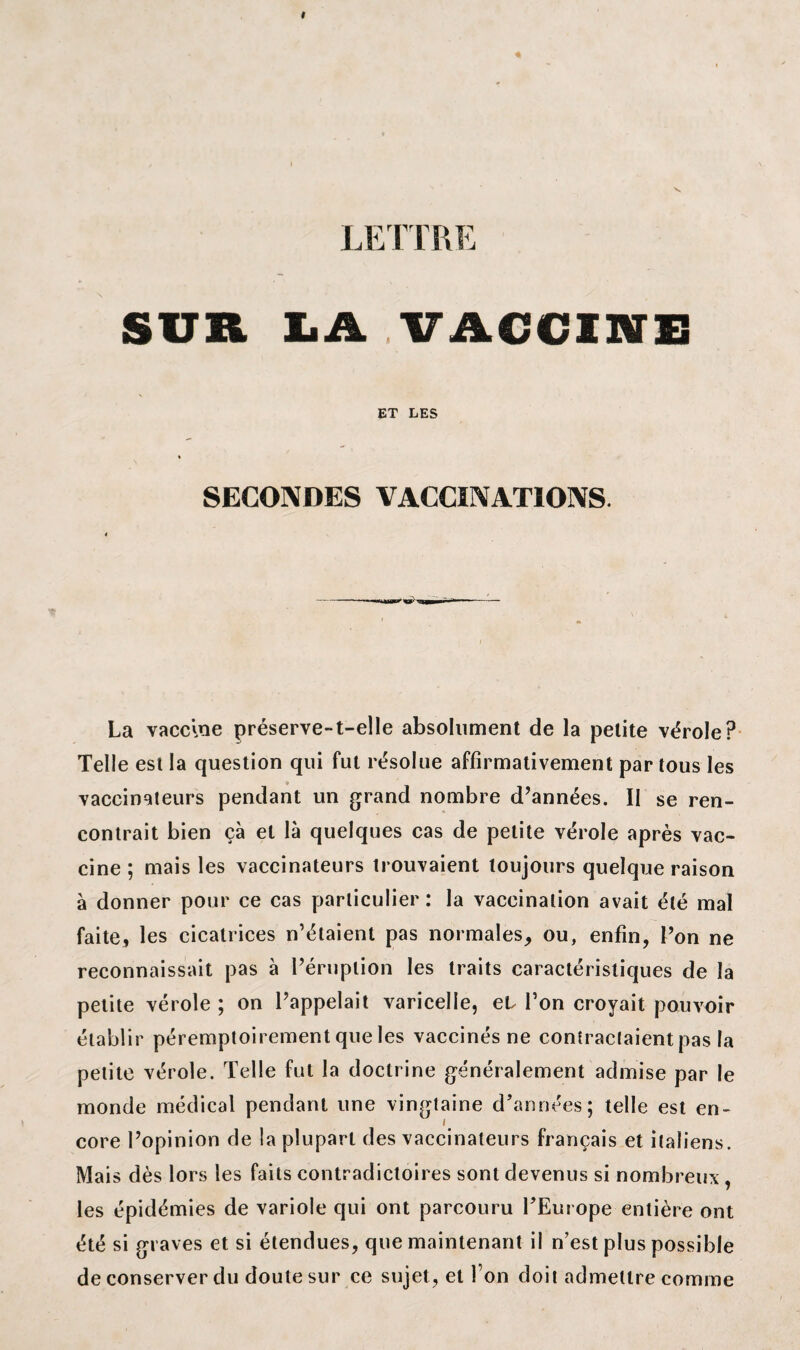 SUR LA VACCINE ET LES SECONDES VACCINATIONS La vaccine préserve-t-elle absolument de la petite vérole? Telle est la question qui fut résolue affirmativement par tous les i> vaccinateurs pendant un grand nombre d’années. II se ren¬ contrait bien çà et là quelques cas de petite vérole après vac¬ cine ; mais les vaccinateurs trouvaient toujours quelque raison à donner pour ce cas particulier : la vaccination avait été mal faite, les cicatrices n’étaient pas normales, ou, enfin, l’on ne reconnaissait pas à l’éruption les traits caractéristiques de la petite vérole ; on l’appelait varicelle, et l’on croyait pouvoir établir péremptoirement que les vaccinés ne contractaient pas la petite vérole. Telle fut la doctrine généralement admise par le monde médical pendant une vingtaine d’années; telle est en¬ core l’opinion de la plupart des vaccinateurs français et italiens. Mais dès lors les faits contradictoires sont devenus si nombreux , les épidémies de variole qui ont parcouru FEurope entière ont été si graves et si étendues, que maintenant il n’est plus possible