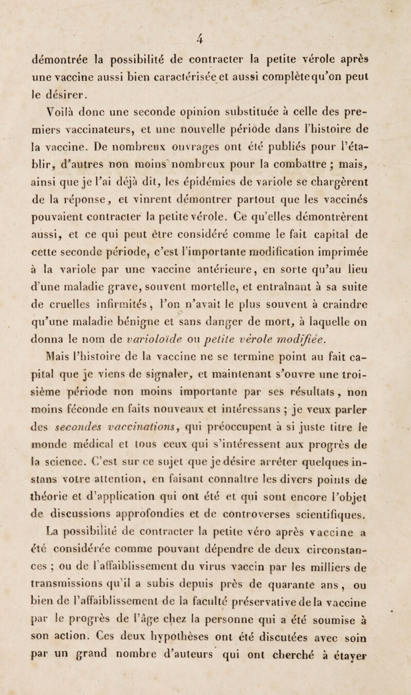 démontrée la possibilité de contracter la petite vérole après une vaccine aussi bien caractérisée et aussi complètequ’on peut le désirer. Voilà donc une seconde opinion substituée à celle des pre¬ miers vaccinateurs, et une nouvelle période dans l'histoire de la vaccine. De nombreux ouvrages ont été publiés pour l’éta¬ blir, d’autres non moins nombreux pour la combattre; mais, ainsi que je l’ai déjà dit, les épidémies de variole se chargèrent de la réponse, et vinrent démontrer partout que les vaccinés pouvaient contracter la petite vérole. Ce qu’elles démontrèrent aussi, et ce qui peut être considéré comme le fait capital de cette seconde période, c’est l'importante modification imprimée à la variole par une vaccine antérieure, en sorte qu’au lieu d’une maladie grave, souvent mortelle, et entraînant à sa suite de cruelles infirmités, l’on n’avait le plus souvent à craindre qu’une maladie bénigne et sans danger de mort, à laquelle on donna le nom de varioloïde ou petite vérole modifiée. Mais l’histoire de la vaccine ne se termine point au fait ca¬ pital que je viens de signaler, et maintenant s’ouvre une troi¬ sième période non moins importante par ses résultats, non moins féconde en faits nouveaux et intéressans ; je veux parler des secondes vaccinations, qui préoccupent à si juste titre le monde médical et tous ceux qui s’intéressent aux progrès de la science. C’est sur ce sujet que je désire arrêter quelques in¬ stant votre attention, en faisant connaître les divers points de théorie et d’application qui ont été et qui sont encore l’objet de discussions approfondies et de controverses scientifiques. La possibilité de contracter la petite véro après vaccine a été considérée comme pouvant dépendre de deux circonstan¬ ces ; ou de l’affaiblissement du virus vaccin par les milliers de transmissions qu’il a subis depuis près de quarante ans , ou bien de ^affaiblissement de la faculté préservative de la vaccine par le progrès de l’âge chez la personne qui a été soumise à son action. Ces deux hypothèses ont été discutées avec soin par un grand nombre d’auteurs qui ont cherché à étayer