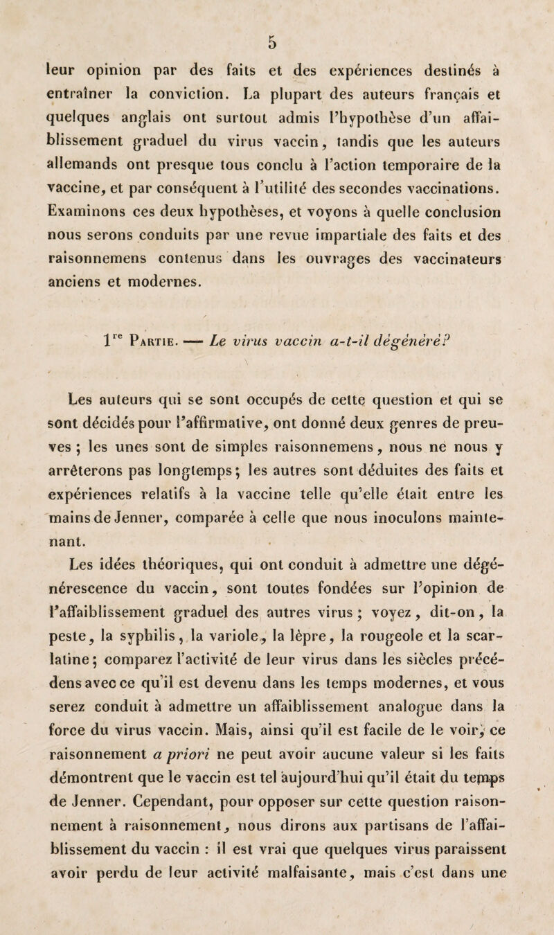 leur opinion par des faits et des expériences destinés à entraîner la conviction. La plupart des auteurs français et quelques anglais ont surtout admis l’hypothèse d’un affai¬ blissement graduel du virus vaccin, tandis que les auteurs allemands ont presque tous conclu à l’action temporaire de la vaccine, et par conséquent à futilité des secondes vaccinations. Examinons ces deux hypothèses, et voyons à quelle conclusion nous serons conduits par une revue impartiale des faits et des raisonnemens contenus dans les ouvrages des vaccinateurs anciens et modernes. lle Partie. — Le virus vaccin a-t-il dégénéré? Les auteurs qui se sont occupés de cette question et qui se sont décidés pour ^affirmative, ont donné deux genres de preu¬ ves ; les unes sont de simples raisonnemens, nous ne nous y arrêterons pas longtemps; les autres sont déduites des faits et expériences relatifs à la vaccine telle qu’elle était entre les mains de Jenner, comparée à celle que nous inoculons mainte¬ nant. Les idées théoriques, qui ont conduit à admettre une dégé¬ nérescence du vaccin, sont toutes fondées sur l’opinion de Paffaiblissement graduel des autres virus ; voyez, dit-on, la peste, la syphilis, la variole,, la lèpre, la rougeole et la scar¬ latine; comparez l’activité de leur virus dans les siècles précé- densavecce qu’il est devenu dans les temps modernes, et vous serez conduit à admettre un affaiblissement analogue dans la force du virus vaccin. Mais, ainsi qu’il est facile de le voir, ce raisonnement a priori ne peut avoir aucune valeur si les faits démontrent que le vaccin est tel aujourd’hui qu’il était du tepnps de Jenner. Cependant, pour opposer sur cette question raison¬ nement à raisonnement, nous dirons aux partisans de l’aflfai- blissement du vaccin : il est vrai que quelques virus paraissent avoir perdu de leur activité malfaisante, mais c’est dans une