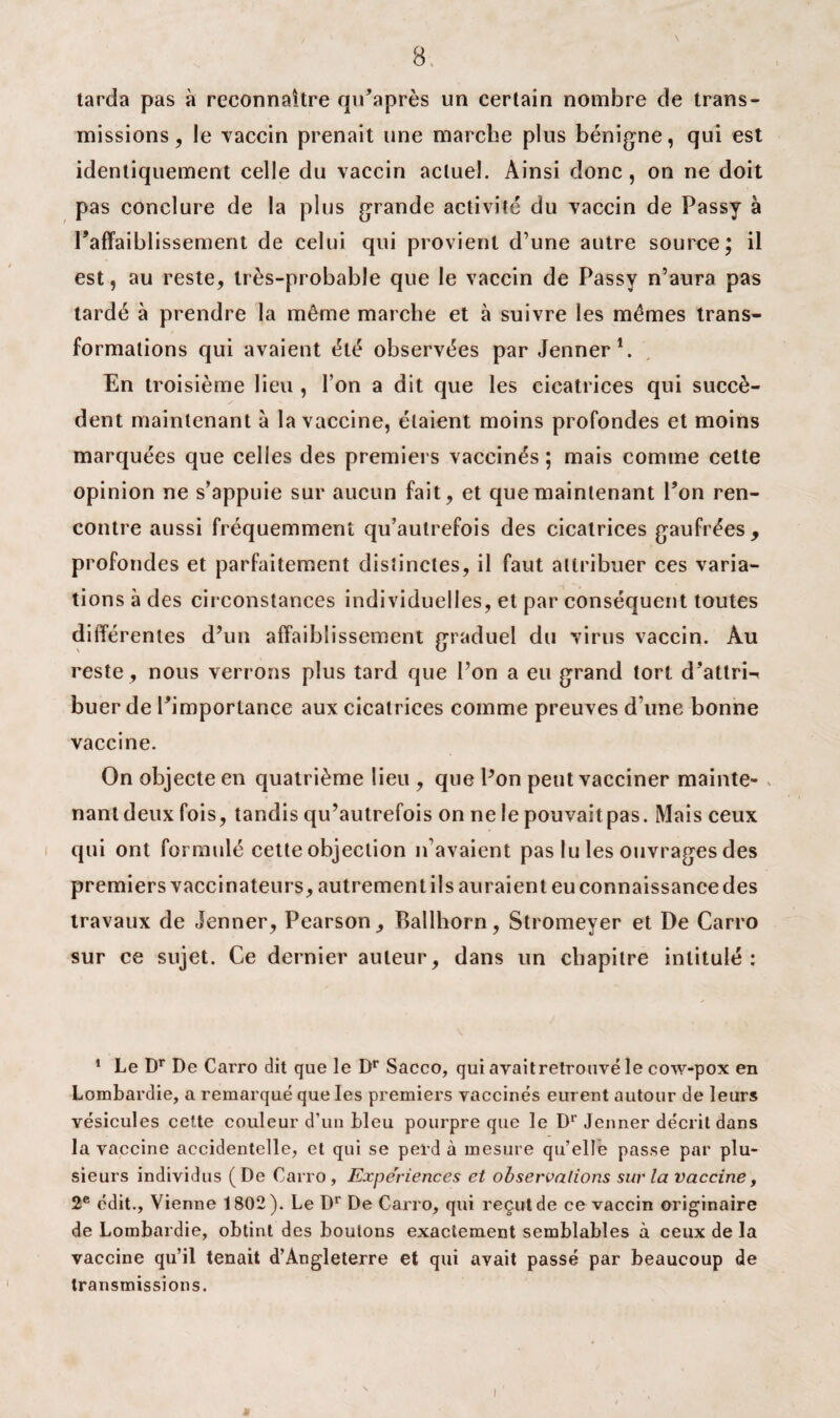 tarda pas à reconnaître qu’après un certain nombre de trans¬ missions, le vaccin prenait une marche plus bénigne, qui est identiquement celle du vaccin actuel. Ainsi donc, on ne doit pas conclure de la plus grande activité du vaccin de Passy à Paffaiblissement de celui qui provient d’une autre source; il est, au reste, très-probable que le vaccin de Passy n’aura pas tardé à prendre la même marche et à suivre les mêmes trans¬ formations qui avaient été observées par Jenner1 2. En troisième lieu , l’on a dit que les cicatrices qui succè¬ dent maintenant à la vaccine, étaient moins profondes et moins marquées que celles des premiers vaccinés ; mais comme cette opinion ne s’appuie sur aucun fait, et que maintenant Pon ren¬ contre aussi fréquemment qu’aulrefois des cicatrices gaufrées, profondes et parfaitement distinctes, il faut attribuer ces varia¬ tions à des circonstances individuelles, et par conséquent toutes différentes d’un affaiblissement graduel du virus vaccin. Au reste , nous verrons plus tard que l’on a eu grand tort d’attri-i buer de l’importance aux cicatrices comme preuves d une bonne vaccine. On objecte en quatrième lieu , que Pon peut vacciner mainte- s nant deux fois, tandis qu’autrefois on ne le pouvaitpas. Mais ceux qui ont formulé cette objection n’avaient pas lu les ouvrages des premiers vaccinateurs, autrement ils auraient eu connaissance des travaux de Jenner, Pearson, Rallhorn, Stromeyer et De Carro sur ce sujet. Ce dernier auteur, dans un chapitre intitulé: 1 Le Dr De Carro dit que le Dr Sacco, qui avaitretrouvé le cow-pox en Lombardie, a remarqué que les premiers vaccinés eurent autour de leurs vésicules cette couleur d’un bleu pourpre que le Dr Jenner décrit dans la vaccine accidentelle, et qui se perd à mesure qu’elle passe par plu¬ sieurs individus (De Carro, Expériences et observations sur la vaccine, 2e édit., Vienne 1802). Le Dr De Carro, qui reçut de ce vaccin originaire de Lombardie, obtint des boutons exactement semblables à ceux de la vaccine qu’il tenait d’Angleterre et qui avait passé par beaucoup de transmissions. i