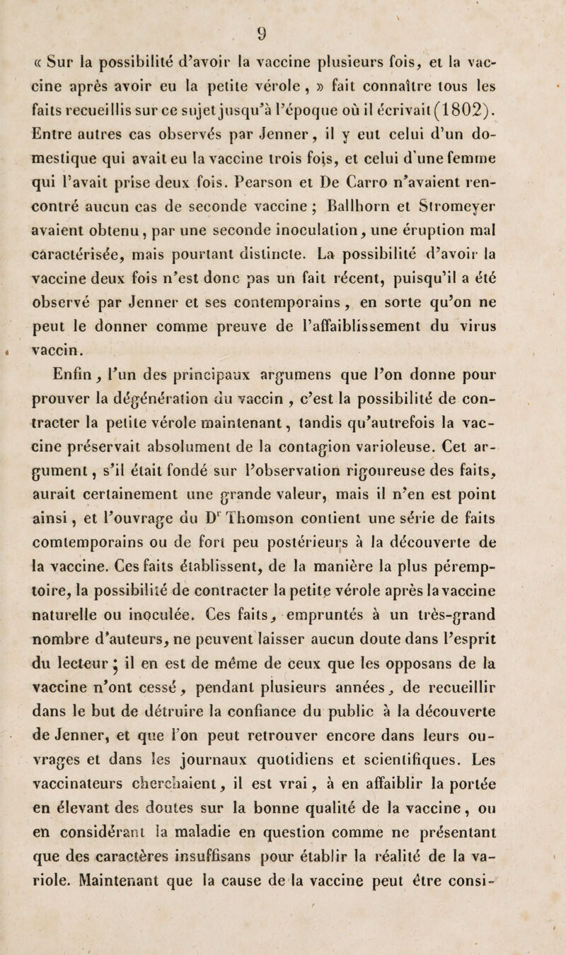 « Sur la possibilité d’avoir la vaccine plusieurs fois, et la vac¬ cine après avoir eu la petite vérole , » fait connaître tous les faits recueillis sur ce sujet jusqu’à l’époque où il écrivait (1802). Entre autres cas observés par Jenner, il y eut celui d’un do¬ mestique qui avait eu la vaccine trois fois, et celui d une femme qui l’avait prise deux fois. Pearson et De Carro n’avaient ren¬ contré aucun cas de seconde vaccine ; Ballhorn et Stromeyer avaient obtenu, par une seconde inoculation, une éruption mal caractérisée, mais pourtant distincte. La possibilité d’avoir la vaccine deux fois n’est donc pas un fait récent, puisqu’il a été observé par Jenner et ses contemporains, en sorte qu’on ne peut le donner comme preuve de l’affaiblissement du virus « vaccin. Enfin, l’un des principaux argumens que l’on donne pour prouver la dégénération du vaccin , c’est la possibilité de con¬ tracter la petite vérole maintenant, tandis qu’autrefois la vac¬ cine préservait absolument de la contagion varioleuse. Cet ar¬ gument , s’il était fondé sur l’observation rigoureuse des faits, aurait certainement une grande valeur, mais il n’en est point ainsi, et l’ouvrage du Dl Thomson contient une série de faits comtemporains ou de fort peu postérieurs à la découverte de la vaccine. Ces faits établissent, de la manière la plus péremp¬ toire, la possibilité de contracter la petite vérole après la vaccine naturelle ou inoculée. Ces faits, empruntés à un très-grand nombre d’auteurs, ne peuvent laisser aucun doute dans l’esprit du lecteur * il en est de même de ceux que les opposans de la vaccine n’ont cessé , pendant plusieurs années,, de recueillir dans le but de détruire la confiance du public à la découverte de Jenner, et que Ton peut retrouver encore dans leurs ou¬ vrages et dans les journaux quotidiens et scientifiques. Les vaccinateurs cherchaient, il est vrai, à en affaiblir la portée en élevant des doutes sur la bonne qualité de la vaccine, ou en considérant la maladie en question comme ne présentant que des caractères insuffisans pour établir la réalité de la va¬ riole. Maintenant que la cause de la vaccine peut être consi-