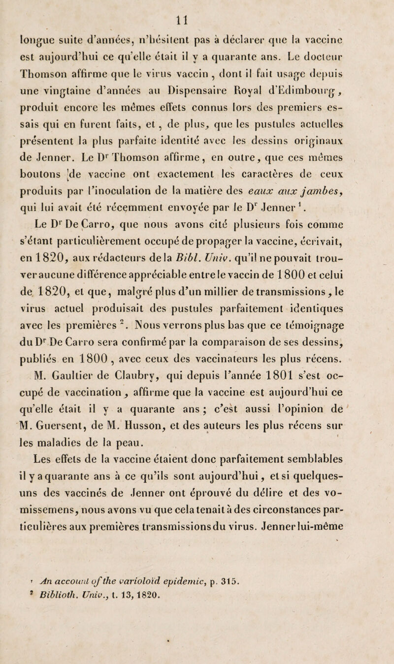 longue suite d’années, n’hésitent pas à déclarer que la vaccine est aujourd’hui ce qu elle était il y a quarante ans. Le docteur Thomson affirme que le virus vaccin , dont il fait usage depuis une vingtaine d’années au Dispensaire Royal d'Edimbourg, produit encore les mêmes effets connus lors des premiers es¬ sais qui en furent faits, et, de plus, que les pustules actuelles présentent la plus parfaite identité avec les dessins originaux de Jenner. Le Dr Thomson affirme, en outre, que ces mêmes boutons !de vaccine ont exactement les caractères de ceux produits par l’inoculation de la matière des eaux aux jambes, qui lui avait été récemment envoyée par le Dl Jenner1. Le Dr De Çarro, que nous avons cité plusieurs fois comme s’étant particulièrement occupé de propager la vaccine, écrivait, en 1820, aux rédacteurs delà Bibl. Univ. qu’il ne pouvait trou¬ ver aucune différence appréciable entre le vaccin de 1800 et celui de 1820, et que, malgré plus d’un millier de transmissions, le virus actuel produisait des pustules parfaitement identiques avec les premières2. Nous verrons plus bas que ce témoignage du Dr De Carro sera confirmé par la comparaison de ses dessins, publiés en 1800 , avec ceux des vaccinateurs les plus récens. M. Gaultier de Claubry, qui depuis l’année 1801 s’est oc¬ cupé de vaccination^, affirme que la vaccine est aujourd’hui ce qu’elle était il y a quarante ans ; c’est aussi l’opinion de M. Guersent, de M. Husson, et des auteurs les plus récens sur i les maladies de la peau. Les effets de la vaccine étaient donc parfaitement semblables il y a quarante ans à ce qu’ils sont aujourd’hui, et si quelques- uns des vaccinés de Jenner ont éprouvé du délire et des vo- missemens, nous avons vu que cela tenait à des circonstances par¬ ticulières aux premières transmissions du virus. Jenner lui-même t An accounl of the varioloïd épidémie, p. 315. 7 Biblioth. Unie., t. 13, 1820.