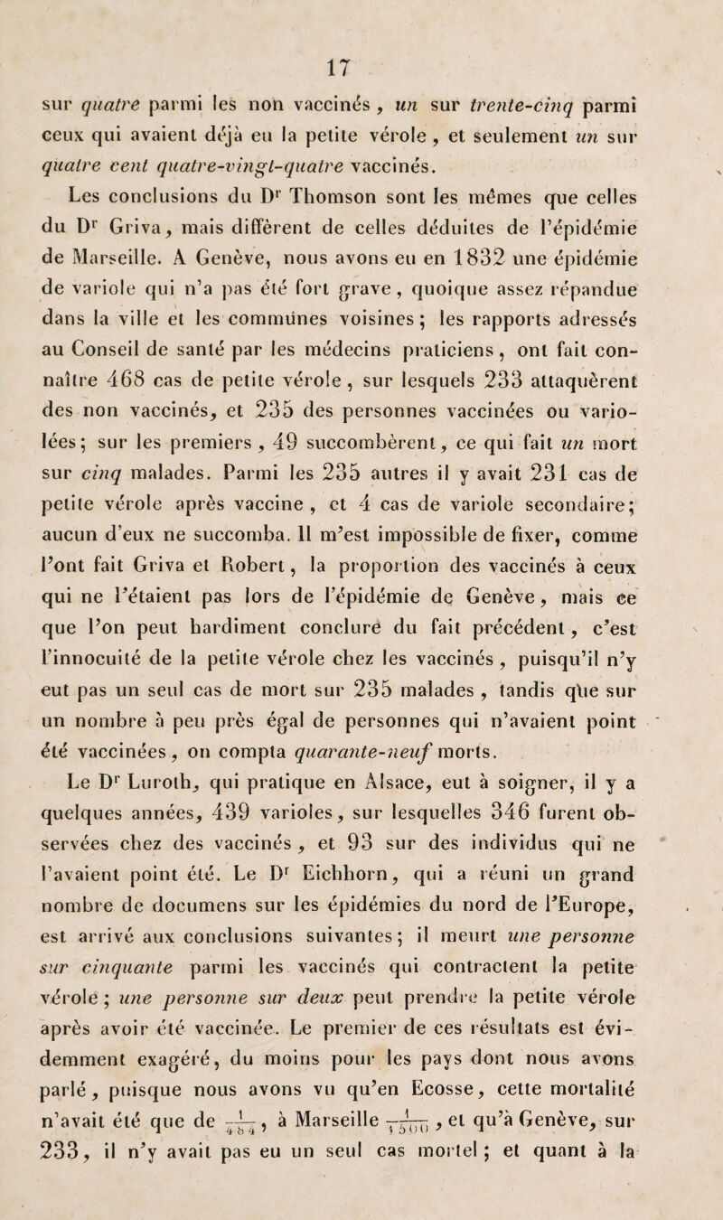 sur quatre parmi les non vaccinés , un sur trente-cinq parmi ceux qui avaient déjà eu la petite vérole , et seulement un sur quatre cent quatre-vingt-quatre vaccinés. Les conclusions du Dr Thomson sont les mêmes que celles du Dr Griva, mais diffèrent de celles déduites de l’épidémie de Marseille. A Genève, nous avons eu en 1832 une épidémie de variole qui n’a pas été fort grave, quoique assez répandue \ dans la ville et les communes voisines ; les rapports adressés au Conseil de santé par les médecins praticiens, ont fait con¬ naître 468 cas de petite vérole, sur lesquels 233 attaquèrent des non vaccinés, et 235 des personnes vaccinées ou vario¬ lées; sur les premiers, 49 succombèrent, ce qui fait un mort sur cinq malades. Parmi les 235 autres il y avait 231 cas de petite vérole après vaccine, et 4 cas de variole secondaire; aucun d’eux ne succomba. Il m’est impossible de fixer, comme Pont fait Griva et Piobert, la proportion des vaccinés à ceux qui ne Pétaient pas lors de l’épidémie de Genève, mais ce que Pon peut hardiment conclure du fait précédent, c’est l’innocuité de la petite vérole chez les vaccinés , puisqu’il n’y eut pas un seul cas de mort sur 235 malades , tandis qtie sur un nombre à peu près égal de personnes qui n’avaient point été vaccinées, on compta quarante-neuf morts. Le Dr Luroth, qui pratique en Alsace, eut à soigner, il y a quelques années, 439 varioles, sur lesquelles 346 furent ob¬ servées chez des vaccinés , et 93 sur des individus qui ne l’avaient point été. Le Dr Eichhorn, qui a réuni un grand nombre de documens sur les épidémies du nord de PEurope, est arrivé aux conclusions suivantes; il meurt une personne sur cinquante parmi les vaccinés qui contractent la petite vérole ; une personne sur deux peut prendre la petite vérole après avoir été vaccinée. Le premier de ces résultats est évi¬ demment exagéré, du moins pour les pays dont nous avons parlé, puisque nous avons vu qu’en Ecosse, cette mortalité n’avait été que de --L^, à Marseille —5777. , et qu’à Genève, sur 233, il n’y avait pas eu un seul cas mortel; et quant à la