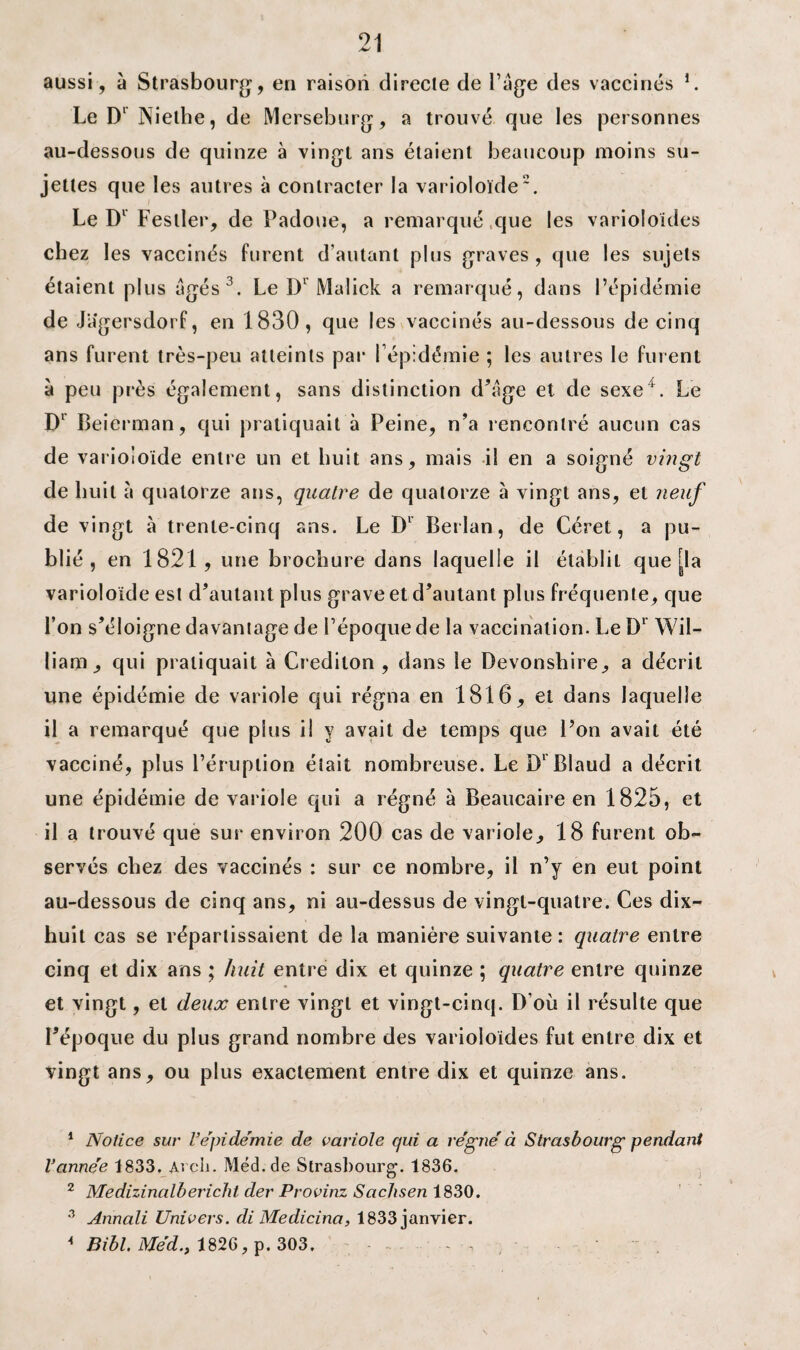 aussi, à Strasbourg, en raison directe de Page des vaccinés 1. Le Dl Niethe, de Merseburg, a trouvé que les personnes au-dessous de quinze à vingt ans étaient beaucoup moins su¬ jettes que les autres à contracter la varioloïde2. Le Dl Fesller, de Padoue, a remarqué que les varioloïdes chez les vaccinés furent d’autant plus graves , que les sujets étaient plus âgés3. Le Dl Malick a remarqué, dans l’épidémie de Jagersdorf, en 1830, que les vaccinés au-dessous de cinq ans furent très-peu atteints par l’épidémie ; les autres le furent à peu près également, sans distinction d’âge et de sexe4. Le Dl Beierman, qui pratiquait à Peine, n’a rencontré aucun cas de varioloïde entre un et huit ans, mais il en a soigné vingt de huit à quatorze ans, quatre de quatorze à vingt ans, et neuf de vingt à trente-cinq ans. Le Dl Berlan, de Céret, a pu¬ blié, en 1821, une brochure dans laquelle il établit que [la varioloïde est d’autant plus grave et d’autant plus fréquente, que l’on s’éloigne davantage de l’époque de la vaccination. Le D1 Wil¬ liam, qui pratiquait à Credilon , dans le Devonshire, a décrit une épidémie de variole qui régna en 1816, et dans laquelle il a remarqué que plus il y avait de temps que l’on avait été vacciné, plus l’éruption était nombreuse. Le Dl Blaud a décrit une épidémie de variole qui a régné à Beaucaire en 1825, et il a trouvé que sur environ 200 cas de variole, 18 furent ob¬ servés chez des vaccinés : sur ce nombre, il n’y en eut point au-dessous de cinq ans, ni au-dessus de vingt-quatre. Ces dix- huit cas se répartissaient de la manière suivante: quatre entre cinq et dix ans ; huit entre dix et quinze ; quatre entre quinze et vingt, et deux entre vingt et vingt-cinq. D’où il résulte que l’époque du plus grand nombre des varioloïdes fut entre dix et vingt ans, ou plus exactement entre dix et quinze ans. 1 Notice sur l’épidémie de variole qui a régné à Strasbourg pendant Vannée 1833. Arcli. Méd.de Strasbourg. 1836. 2 Medizinalbericht der Provinz Sachsen 1830. 3 Annali Univers, di Medicina, 1833 janvier.