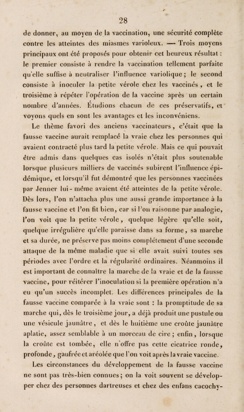 de donner, au moyen de la vaccination, une sécurité complète contre les atteintes des miasmes varioleux. —- Trois moyens principaux ont été proposés pour obtenir cet heureux résultat : le premier consiste à rendre la vaccination tellement parfaite qu’elle suffise à neutraliser l’influence variolique; le second consiste à inoculer la petite vérole chez les vaccinés , et le troisième à répéter l’opération de la vaccine après un certain r nombre d’années. Eludions chacun de ces préservatifs, et voyons quels en sont les avantages et les inconvéniens. Le thème favori des anciens vaccinateurs, c’était que la fausse vaccine aurait remplacé la vraie chez les personnes qui avaient contracté plus tard la petite vérole. Mais ce qui pouvait être admis dans quelques cas isolés n’était plus soutenable lorsque plusieurs milliers de vaccinés subirent l’influence épi¬ démique, et lorsqu’il fut démontré que les personnes vaccinées par Jenner lui - meme avaient été atteintes de la petite vérole. Dès lors, l’on n’attacha plus une aussi grande importance à la fausse vaccine et l’on fit bien, car si l’on raisonne par analogie, l’on voit que la petite vérole, quelque légère qu’elle soit, quelque irrégulière quelle paraisse dans sa forme, sa marche et sa durée, ne préserve pas moins complètement d’une seconde attaque de la même maladie que si elle avait suivi toutes ses périodes avec l’ordre et la régularité ordinaires. Néanmoins il est important de connaître la marche de la vraie et de la fausse vaccine, pour réitérer l’inoculation si la première opération n’a eu qu’un succès incomplet. Les différences principales de la fausse vaccine comparée à la vraie sont : la promptitude de sa marche qui, dès le troisième jour, a déjà produit une pustule ou une vésicule jaunâtre, et dès le huitième une croûte jaunâtre aplatie, assez semblable à un morceau de cire; enfin, lorsque la croûte est tombée, elle noffre pas cette cicatrice ronde, profonde, gaufrée et aréolée que l’on voit après la vraie vaccine. Les circonstances du développement de la fausse vaccine ne sont pas très-bien connues; on la voit souvent se dévelop¬ per chez des personnes darlreuses et chez des enfans cacochy-