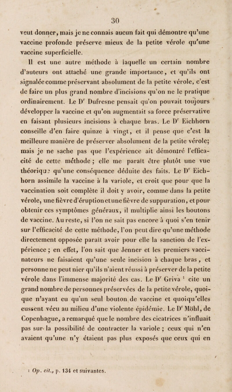( veut donner, mais je ne connais aucun fait qui démontre qu’une vaccine profonde préserve mieux de la petite véroie qu’une vaccine superficielle. Il est une autre méthode à laquelle un certain nombre d’auteurs ont attaché une grande importance, et qu’ils ont signalée comme préservant absolument de la petite vérole, c’est de faire un plus grand nombre d’incisions qu’on ne le pratique 10 ordinairement. Le D' Dufresne pensait qu’on pouvait toujours développer la vaccine et qu’on augmentait sa force préservative en faisant plusieurs incisions à chaque bras. Le Dr Eichborn conseille d’en faire quinze à vingt, et il pense que c’est la meilleure manière de préserver absolument de la petite vérole; mais je ne sache pas que l’expérience ait démontré l’effica¬ cité de cette méthode ; elle me paraît être plutôt une vue théorique qu’une conséquence déduite des faits. Le Dr Eich¬ born assimile la vaccine à la variole, et croit que pour que la » vaccination soit complète il doit y avoir, comme dans la petite vérole, une fièvre d’éruption etune fièvre de suppuration, et pour obtenir ces symptômes généraux, il multiplie ainsi les boutons de vaccine. Au reste, si l’on ne sait pas encore à quoi s’en tenir sur l’efficacité de cette méthode, l’on peut dire qu’une méthode directement opposée paraît avoir pour elle la sanction de l’ex¬ périence ; en effet, l’on sait que Jenner et les premiers vacci¬ nateurs ne faisaient qu’une seule incision à chaque bras, et personne ne peut nier qu’ils n’aient réussi à préserver de la petite vérole dans l’immense majorité des cas. Le D1 Griva 1 cite un grand nombre de personnes préservées de la petite vérole, quoi¬ que n’ayant eu qu’un seul bouton de vaccine et quoiqu’elles eussent vécu au milieu d’une violente épidémie. Le Dr Mohl, de Copenhague, a remarqué que le nombre des cicatrices n’influait pas sur< la possibilité de contracter la variole ; ceux qui n’en avaient qu’une n’y étaient pas plus exposés que ceux qui en \ Op. cit., p. 134 et suivantes.
