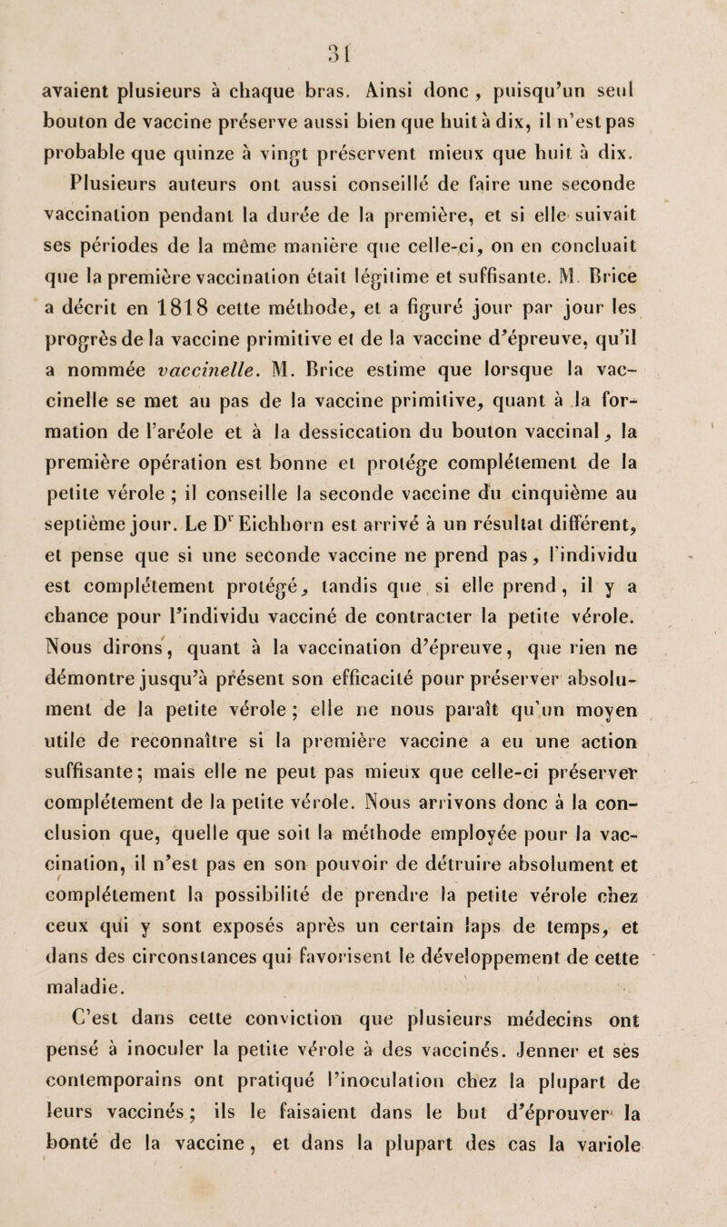 avaient plusieurs à chaque bras. Ainsi donc , puisqu’un seul bouton de vaccine préserve aussi bien que huit à dix, il n’est pas probable que quinze à vingt préservent mieux que huit à dix. Plusieurs auteurs ont aussi conseillé de faire une seconde vaccination pendant la durée de la première, et si elle suivait ses périodes de la même manière que celle-ci, on en concluait que la première vaccination était légitime et suffisante. M Brice a décrit en 1818 cette méthode, et a figuré jour par jour les progrès de la vaccine primitive et de la vaccine d’épreuve, qu’il a nommée vaccinelle. M. Brice estime que lorsque la vac- cinelle se met au pas de la vaccine primitive, quant à la for¬ mation de l’aréole et à la dessiccation du bouton vaccinal, la première opération est bonne et protège complètement de la petite vérole ; il conseille la seconde vaccine du cinquième au septième jour. Le Dl Eichhorn est arrivé à un résultat différent, et pense que si une seconde vaccine ne prend pas, l'individu est complètement protégé, tandis que si elle prend, il y a chance pour l’individu vacciné de contracter la petite vérole. Nous dirons, quant à la vaccination d’épreuve, que rien ne démontre jusqu’à présent son efficacité pour préserver absolu¬ ment de la petite vérole ; elle ne nous paraît qu’un moyen utile de reconnaître si la première vaccine a eu une action suffisante; mais elle ne peut pas mieux que celle-ci préserver complètement de la petite vérole. Nous arrivons donc à la con¬ clusion que, quelle que soit la méthode employée pour la vac¬ cination, il n’est pas en son pouvoir de détruire absolument et complètement la possibilité de prendre la petite vérole chez ceux qiii y sont exposés après un certain laps de temps, et dans des circonstances qui favorisent le développement de cette maladie. C’est dans cette conviction que plusieurs médecins ont pensé à inoculer la petite vérole à des vaccinés. Jenner et ses contemporains ont pratiqué l’inoculation chez la plupart de leurs vaccinés ; ils le faisaient dans le but d’éprouver^ la bonté de la vaccine, et dans la plupart des cas la variole