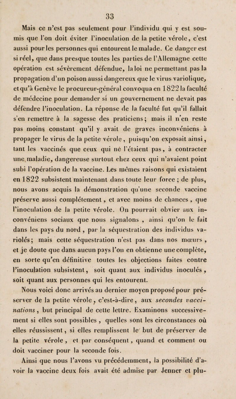 Mais ce n’est pas seulement pour l’individu qui y est sou¬ mis que Ton doit éviter l’inoculalion de la petite vérole, c’est aussi pour les personnes qui entourent le malade. Ce danger est si réel, que dans presque toutes les parties de l’Allemagne cette opération est sévèrement défendue, la loi ne permettant pas la propagation d’un poison aussi dangereux que le virus variolique, et qu’à Genève le procureur-général convoqua en 1822 la faculté de médecine pour demander si un gouvernement ne devait pas défendre l’inoculation. La réponse de la faculté fut qu’il fallait s'en remettre à la sagesse des praticiens; mais il n’en reste pas moins constant qu’il y avait de graves inconvéniens à propager le virus de la petite vérole , puisqu’on exposait ainsi, tant les vaccinés que ceux qui né l’étaient pas, à contracter une maladie, dangereuse surtout chez ceux qui n’avaient point subi l’opération de la vaccine. Les memes raisons qui existaient en 1822 subsistent maintenant dans toute leur force ; de plus, nous avons acquis la démonstration qu’une seconde vaccine préserve aussi complètement, et avec moins de chances , que l’inoculation de la petite vérole. On pourrait obvier aux in¬ convéniens sociaux que nous signalons , ainsi qu’on le fait dans les pays du nord , par ia séquestration des individus va¬ riolés; mais cette séquestration n’est pas dans nos mœurs, et je doute que dans aucun pays Ton en obtienne une complète, en sorte qu’en définitive toutes les objections faites contre l’inoculation subsistent, soit quant aux individus inoculés , soit quant aux personnes qui les entourent. Nous voici donc arrivés au dernier moyen proposé pour pré¬ server de la petite vérole ? c’est-à-dire, aux secondes vacci¬ nations , but principal de celte lettre. Examinons successive¬ ment si elles sont possibles , quelles sont les circonstances où elles réussissent, si elles remplissent \e' but de préserver de la petite vérole, et par conséquent, quand et comment ou doit vacciner pour la seconde fois. Ainsi que nous l’avons vu précédemment, la possibilité d’a¬ voir la vaccine deux fois avait été admise par Jenner et plu-