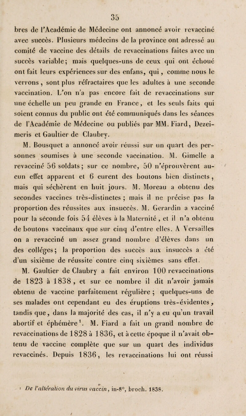 bres de l’Académie de Médecine ont annoncé avoir revacciné avec succès. Plusieurs médecins de la province ont adressé au comité de vaccine des détails de revaccinations faites avec un succès variable; mais quelques-uns de ceux qui ont échoué ont fait leurs expériences sur des enfans, qui, comme nous le verrons , sont plus réfractaires que les adultes à une seconde vaccination. L’on n'a pas encore fait de revaccinations sur une échelle un peu grande en France, et les seuls faits qui soient connus du public ont été communiqués dans les séances de l’Académie de Médecine ou publiés par MM.Fiard, Dezei- meris et Gaultier de Claubry. M. Bousquet a annoncé avoir réussi sur un quart des per¬ sonnes soumises à une seconde vaccination. M. Gimelle a revacciné 56 soldats; sur ce nombre, 50 n’éprouvèrent au¬ cun effet apparent et 6 eurent des boutons bien distincts , mais qui séchèrent en huit jours. M. Moreau a obtenu des secondes vaccines très-distinctes ; mais il ne précise pas la proportion des réussites aux insuccès. M. Gerardin a vacciné pour la séconde fois 54 élèves à la Maternité, et il n’a obtenu déboutons vaccinaux que sur cinq d’entre elles. A Versailles on a revacciné un assez grand nombre d’élèves dans un des collèges; la proportion des succès aux insuccès a été d’un sixième de réussite contre cinq sixièmes sans effet. M. Gaultier de Claubry a fait environ 100 revaccinations de 1823 à 1838 , et sur ce nombre il dit n’avoir jamais obtenu de vaccine parfaitement régulière ; quelques-uns de ses malades ont cependant eu des éruptions très-évidentes, tandis que, dans la majorité des cas, il n’y a eu qu’un travail abortif et éphémère1. M. Fiard a fait un grand nombre de revaccinations de 1828 à 1836, et à cette époque il n’avait ob¬ tenu de vaccine complète que sur un quart des individus revaccinés. Depuis 1836, les revaccinalions lui ont réussi » De l’altération du virus vaccin, in-8°, broch. 1838. /