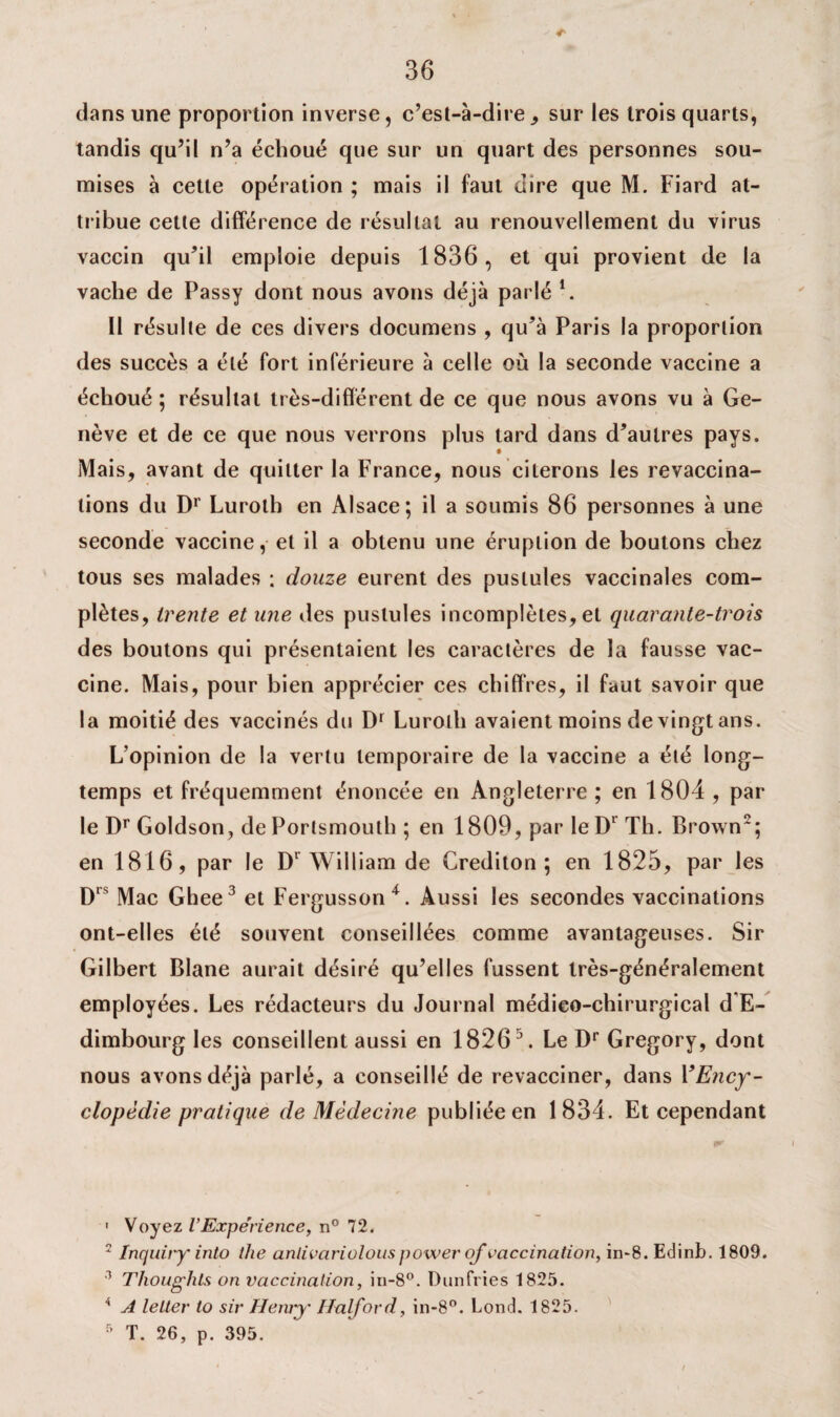 dans une proportion inverse, c’est-à-dire, sur les trois quarts, tandis qu’il n’a échoué que sur un quart des personnes sou¬ mises à cette opération ; mais il faut dire que M. Fiard at¬ tribue cette différence de résultat au renouvellement du virus vaccin qu’il emploie depuis 1836, et qui provient de la vache de Passy dont nous avons déjà parlé 1. Il résulte de ces divers documens , qu’à Paris la proportion des succès a été fort inférieure à celle où la seconde vaccine a échoué; résultat très-différent de ce que nous avons vu à Ge¬ nève et de ce que nous verrons plus tard dans d’autres pays. Mais, avant de quitter la France, nous citerons les revaccina- lions du Dr Luroth en Alsace; il a soumis 86 personnes à une seconde vaccine, et il a obtenu une éruption de boutons chez tous ses malades ; douze eurent des pustules vaccinales com¬ plètes, trente et une des pustules incomplètes, et quarante-trois des boutons qui présentaient les caractères de la fausse vac¬ cine. Mais, pour bien apprécier ces chiffres, il faut savoir que la moitié des vaccinés du Dr Luroth avaient moins de vingt ans. L’opinion de la vertu temporaire de la vaccine a été long¬ temps et fréquemment énoncée en Angleterre ; en 1804 , par le Dr Goldson, de Porlsmouth ; en 1809, par le Dr Th. Brown2; en 1816, par le Dr William de Grediton ; en 1825, par les Drs Mac Ghee3 et Fergusson4. Aussi les secondes vaccinations ont-elles été souvent conseillées comme avantageuses. Sir Gilbert Blane aurait désiré qu’elles fussent très-généralement employées. Les rédacteurs du Journal médico-chirurgical d’E¬ dimbourg les conseillent aussi en 18265. Le Dr Gregory, dont nous avons déjà parlé, a conseillé de revacciner, dans Y Ency¬ clopédie pratique de Médecine publiée en 1834. Et cependant 1 Voyez VExpérience, n° 72. 1 Inquiry into the anlivariolouspower of vaccination, in~8. Edinb. 1809. 3 Thoughts on vaccination, in-8°. I) un frie s 1825. 4 A lelter to sir Henry Halford, in-8°. Lond. 1825. 5 T. 26, p. 395.